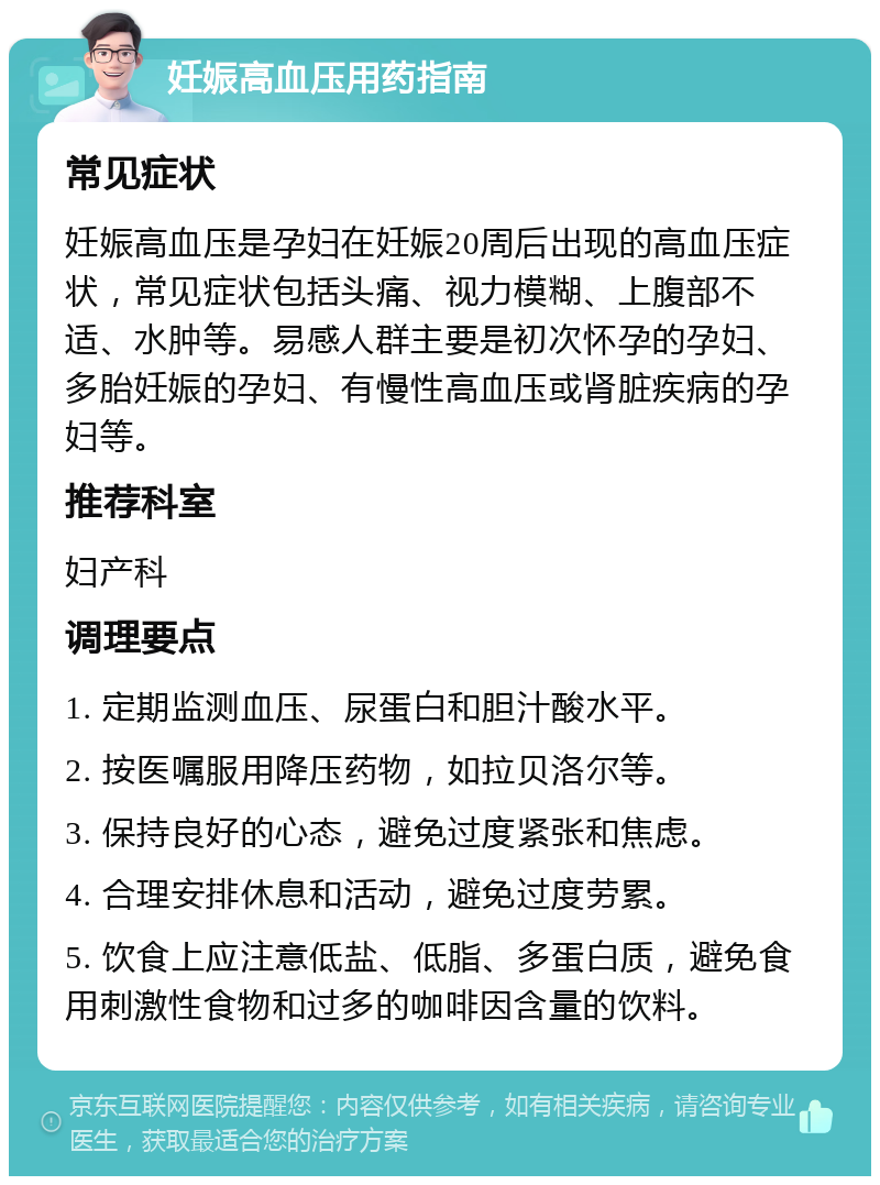 妊娠高血压用药指南 常见症状 妊娠高血压是孕妇在妊娠20周后出现的高血压症状，常见症状包括头痛、视力模糊、上腹部不适、水肿等。易感人群主要是初次怀孕的孕妇、多胎妊娠的孕妇、有慢性高血压或肾脏疾病的孕妇等。 推荐科室 妇产科 调理要点 1. 定期监测血压、尿蛋白和胆汁酸水平。 2. 按医嘱服用降压药物，如拉贝洛尔等。 3. 保持良好的心态，避免过度紧张和焦虑。 4. 合理安排休息和活动，避免过度劳累。 5. 饮食上应注意低盐、低脂、多蛋白质，避免食用刺激性食物和过多的咖啡因含量的饮料。