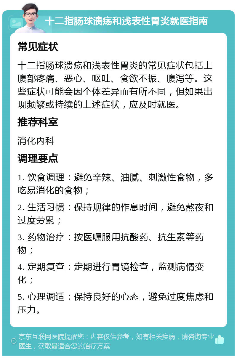 十二指肠球溃疡和浅表性胃炎就医指南 常见症状 十二指肠球溃疡和浅表性胃炎的常见症状包括上腹部疼痛、恶心、呕吐、食欲不振、腹泻等。这些症状可能会因个体差异而有所不同，但如果出现频繁或持续的上述症状，应及时就医。 推荐科室 消化内科 调理要点 1. 饮食调理：避免辛辣、油腻、刺激性食物，多吃易消化的食物； 2. 生活习惯：保持规律的作息时间，避免熬夜和过度劳累； 3. 药物治疗：按医嘱服用抗酸药、抗生素等药物； 4. 定期复查：定期进行胃镜检查，监测病情变化； 5. 心理调适：保持良好的心态，避免过度焦虑和压力。