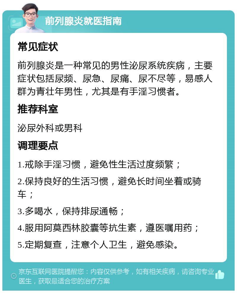 前列腺炎就医指南 常见症状 前列腺炎是一种常见的男性泌尿系统疾病，主要症状包括尿频、尿急、尿痛、尿不尽等，易感人群为青壮年男性，尤其是有手淫习惯者。 推荐科室 泌尿外科或男科 调理要点 1.戒除手淫习惯，避免性生活过度频繁； 2.保持良好的生活习惯，避免长时间坐着或骑车； 3.多喝水，保持排尿通畅； 4.服用阿莫西林胶囊等抗生素，遵医嘱用药； 5.定期复查，注意个人卫生，避免感染。