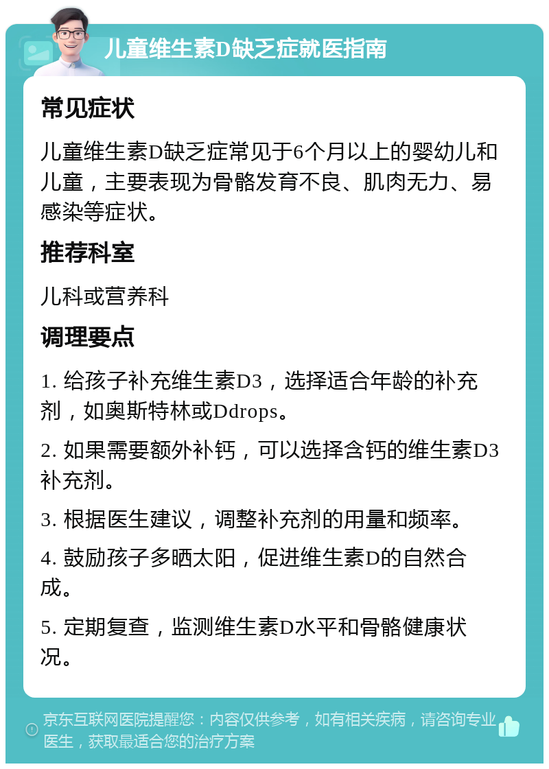 儿童维生素D缺乏症就医指南 常见症状 儿童维生素D缺乏症常见于6个月以上的婴幼儿和儿童，主要表现为骨骼发育不良、肌肉无力、易感染等症状。 推荐科室 儿科或营养科 调理要点 1. 给孩子补充维生素D3，选择适合年龄的补充剂，如奥斯特林或Ddrops。 2. 如果需要额外补钙，可以选择含钙的维生素D3补充剂。 3. 根据医生建议，调整补充剂的用量和频率。 4. 鼓励孩子多晒太阳，促进维生素D的自然合成。 5. 定期复查，监测维生素D水平和骨骼健康状况。