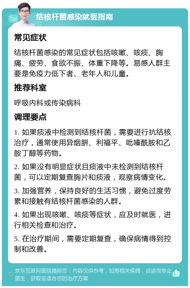 结核杆菌感染就医指南 常见症状 结核杆菌感染的常见症状包括咳嗽、咳痰、胸痛、疲劳、食欲不振、体重下降等。易感人群主要是免疫力低下者、老年人和儿童。 推荐科室 呼吸内科或传染病科 调理要点 1. 如果痰液中检测到结核杆菌，需要进行抗结核治疗，通常使用异烟肼、利福平、吡嗪酰胺和乙胺丁醇等药物。 2. 如果没有明显症状且痰液中未检测到结核杆菌，可以定期复查胸片和痰液，观察病情变化。 3. 加强营养，保持良好的生活习惯，避免过度劳累和接触有结核杆菌感染的人群。 4. 如果出现咳嗽、咳痰等症状，应及时就医，进行相关检查和治疗。 5. 在治疗期间，需要定期复查，确保病情得到控制和改善。