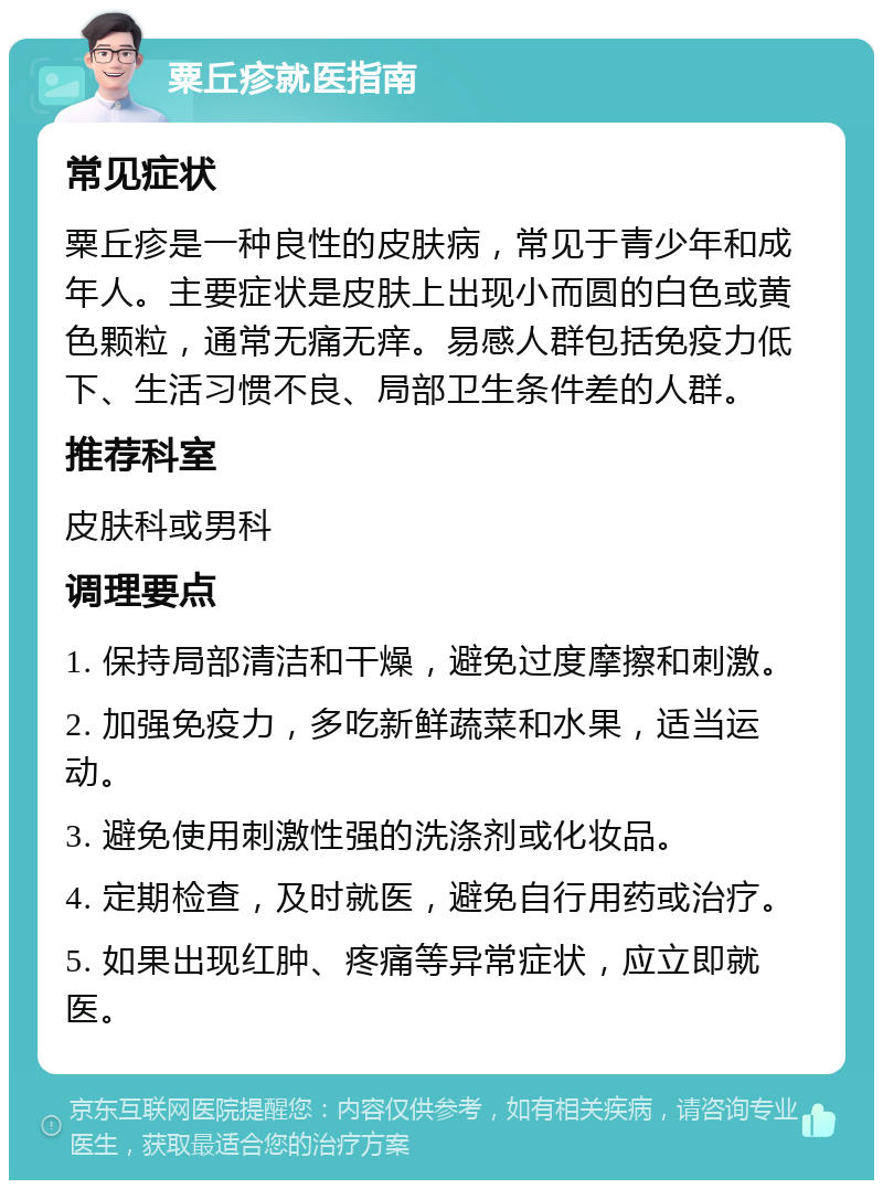 粟丘疹就医指南 常见症状 粟丘疹是一种良性的皮肤病，常见于青少年和成年人。主要症状是皮肤上出现小而圆的白色或黄色颗粒，通常无痛无痒。易感人群包括免疫力低下、生活习惯不良、局部卫生条件差的人群。 推荐科室 皮肤科或男科 调理要点 1. 保持局部清洁和干燥，避免过度摩擦和刺激。 2. 加强免疫力，多吃新鲜蔬菜和水果，适当运动。 3. 避免使用刺激性强的洗涤剂或化妆品。 4. 定期检查，及时就医，避免自行用药或治疗。 5. 如果出现红肿、疼痛等异常症状，应立即就医。