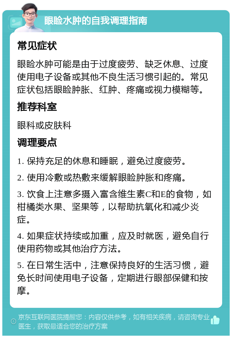 眼睑水肿的自我调理指南 常见症状 眼睑水肿可能是由于过度疲劳、缺乏休息、过度使用电子设备或其他不良生活习惯引起的。常见症状包括眼睑肿胀、红肿、疼痛或视力模糊等。 推荐科室 眼科或皮肤科 调理要点 1. 保持充足的休息和睡眠，避免过度疲劳。 2. 使用冷敷或热敷来缓解眼睑肿胀和疼痛。 3. 饮食上注意多摄入富含维生素C和E的食物，如柑橘类水果、坚果等，以帮助抗氧化和减少炎症。 4. 如果症状持续或加重，应及时就医，避免自行使用药物或其他治疗方法。 5. 在日常生活中，注意保持良好的生活习惯，避免长时间使用电子设备，定期进行眼部保健和按摩。