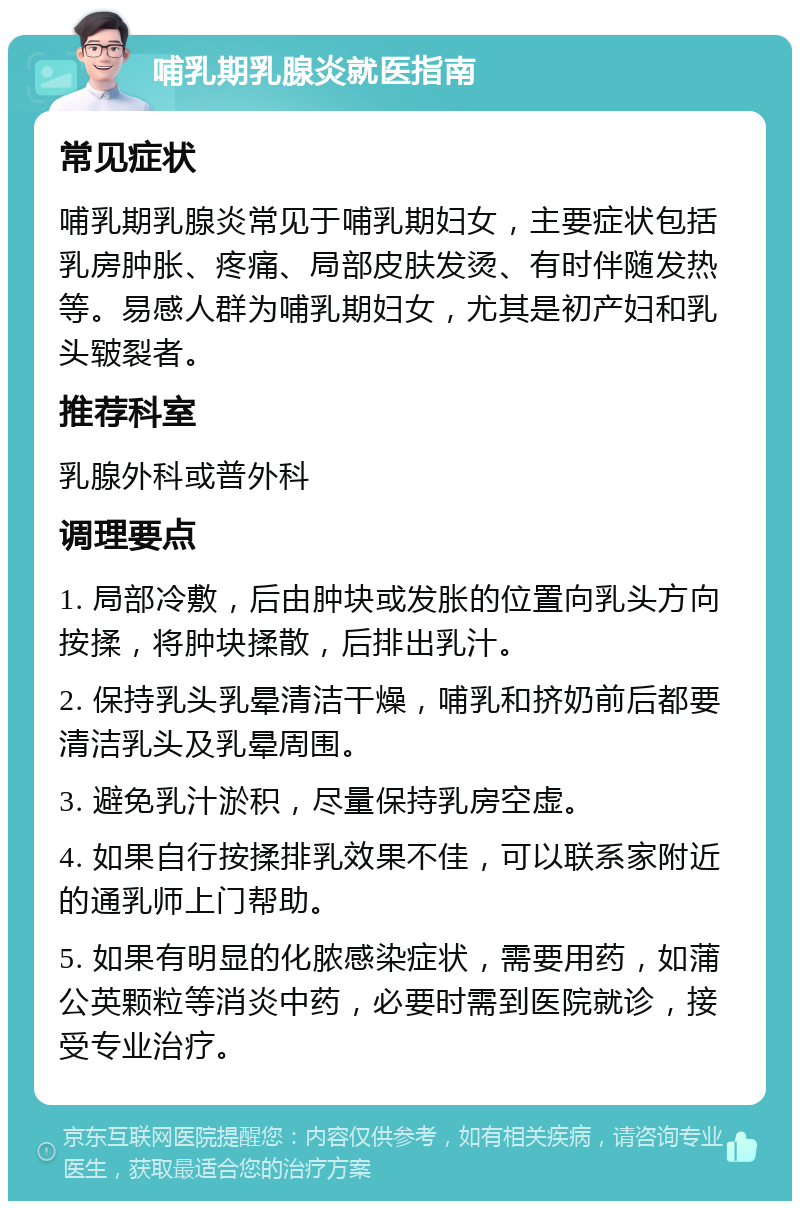 哺乳期乳腺炎就医指南 常见症状 哺乳期乳腺炎常见于哺乳期妇女，主要症状包括乳房肿胀、疼痛、局部皮肤发烫、有时伴随发热等。易感人群为哺乳期妇女，尤其是初产妇和乳头皲裂者。 推荐科室 乳腺外科或普外科 调理要点 1. 局部冷敷，后由肿块或发胀的位置向乳头方向按揉，将肿块揉散，后排出乳汁。 2. 保持乳头乳晕清洁干燥，哺乳和挤奶前后都要清洁乳头及乳晕周围。 3. 避免乳汁淤积，尽量保持乳房空虚。 4. 如果自行按揉排乳效果不佳，可以联系家附近的通乳师上门帮助。 5. 如果有明显的化脓感染症状，需要用药，如蒲公英颗粒等消炎中药，必要时需到医院就诊，接受专业治疗。