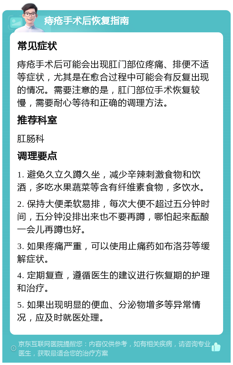 痔疮手术后恢复指南 常见症状 痔疮手术后可能会出现肛门部位疼痛、排便不适等症状，尤其是在愈合过程中可能会有反复出现的情况。需要注意的是，肛门部位手术恢复较慢，需要耐心等待和正确的调理方法。 推荐科室 肛肠科 调理要点 1. 避免久立久蹲久坐，减少辛辣刺激食物和饮酒，多吃水果蔬菜等含有纤维素食物，多饮水。 2. 保持大便柔软易排，每次大便不超过五分钟时间，五分钟没排出来也不要再蹲，哪怕起来酝酿一会儿再蹲也好。 3. 如果疼痛严重，可以使用止痛药如布洛芬等缓解症状。 4. 定期复查，遵循医生的建议进行恢复期的护理和治疗。 5. 如果出现明显的便血、分泌物增多等异常情况，应及时就医处理。