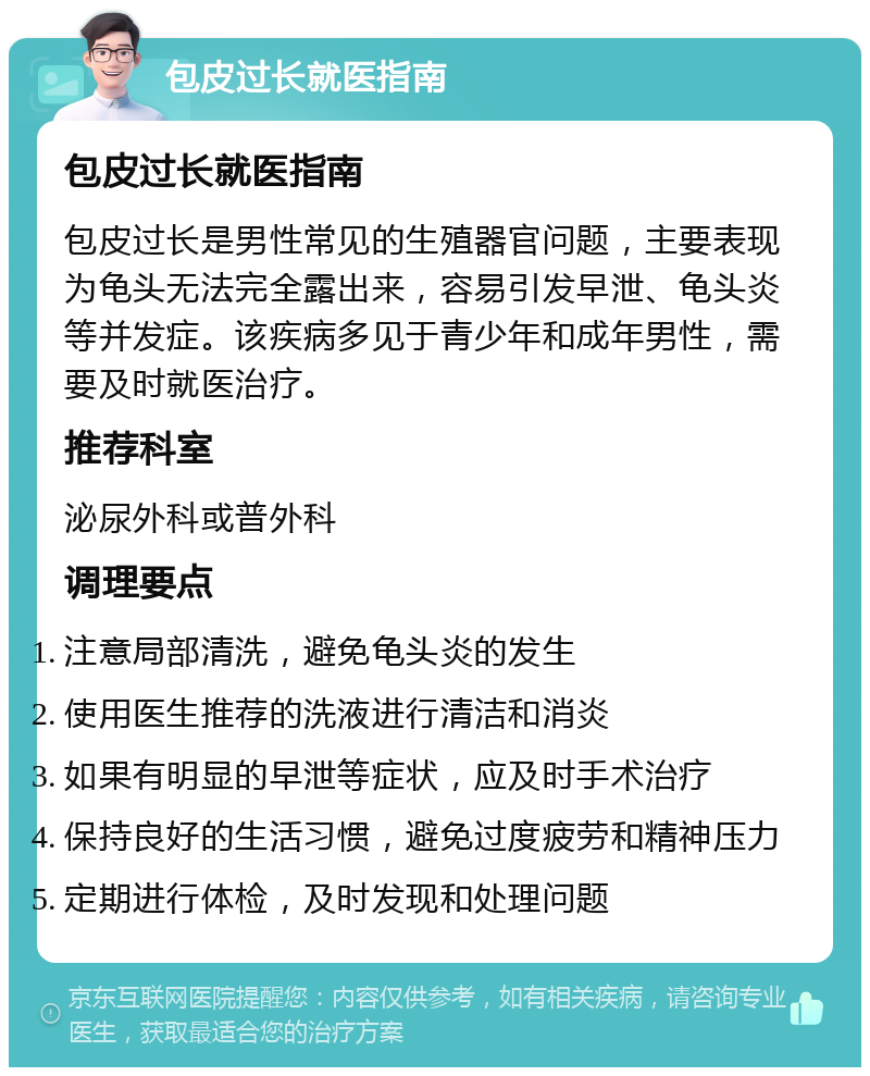 包皮过长就医指南 包皮过长就医指南 包皮过长是男性常见的生殖器官问题，主要表现为龟头无法完全露出来，容易引发早泄、龟头炎等并发症。该疾病多见于青少年和成年男性，需要及时就医治疗。 推荐科室 泌尿外科或普外科 调理要点 注意局部清洗，避免龟头炎的发生 使用医生推荐的洗液进行清洁和消炎 如果有明显的早泄等症状，应及时手术治疗 保持良好的生活习惯，避免过度疲劳和精神压力 定期进行体检，及时发现和处理问题