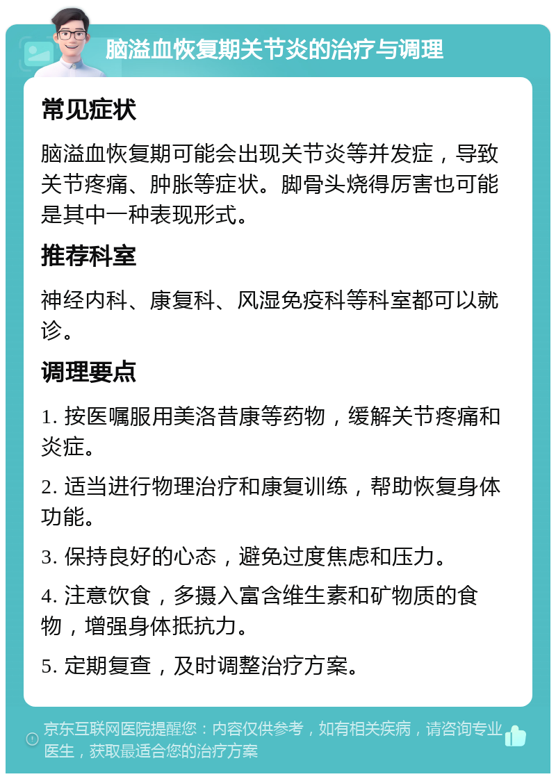 脑溢血恢复期关节炎的治疗与调理 常见症状 脑溢血恢复期可能会出现关节炎等并发症，导致关节疼痛、肿胀等症状。脚骨头烧得厉害也可能是其中一种表现形式。 推荐科室 神经内科、康复科、风湿免疫科等科室都可以就诊。 调理要点 1. 按医嘱服用美洛昔康等药物，缓解关节疼痛和炎症。 2. 适当进行物理治疗和康复训练，帮助恢复身体功能。 3. 保持良好的心态，避免过度焦虑和压力。 4. 注意饮食，多摄入富含维生素和矿物质的食物，增强身体抵抗力。 5. 定期复查，及时调整治疗方案。