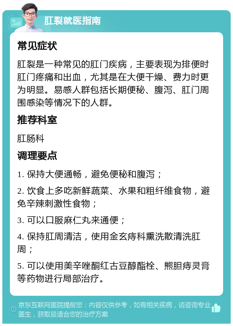 肛裂就医指南 常见症状 肛裂是一种常见的肛门疾病，主要表现为排便时肛门疼痛和出血，尤其是在大便干燥、费力时更为明显。易感人群包括长期便秘、腹泻、肛门周围感染等情况下的人群。 推荐科室 肛肠科 调理要点 1. 保持大便通畅，避免便秘和腹泻； 2. 饮食上多吃新鲜蔬菜、水果和粗纤维食物，避免辛辣刺激性食物； 3. 可以口服麻仁丸来通便； 4. 保持肛周清洁，使用金玄痔科熏洗散清洗肛周； 5. 可以使用美辛唑酮红古豆醇酯栓、熊胆痔灵膏等药物进行局部治疗。