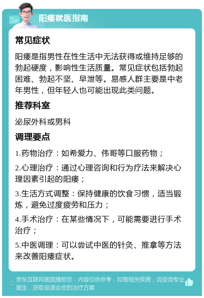 阳痿就医指南 常见症状 阳痿是指男性在性生活中无法获得或维持足够的勃起硬度，影响性生活质量。常见症状包括勃起困难、勃起不坚、早泄等。易感人群主要是中老年男性，但年轻人也可能出现此类问题。 推荐科室 泌尿外科或男科 调理要点 1.药物治疗：如希爱力、伟哥等口服药物； 2.心理治疗：通过心理咨询和行为疗法来解决心理因素引起的阳痿； 3.生活方式调整：保持健康的饮食习惯，适当锻炼，避免过度疲劳和压力； 4.手术治疗：在某些情况下，可能需要进行手术治疗； 5.中医调理：可以尝试中医的针灸、推拿等方法来改善阳痿症状。