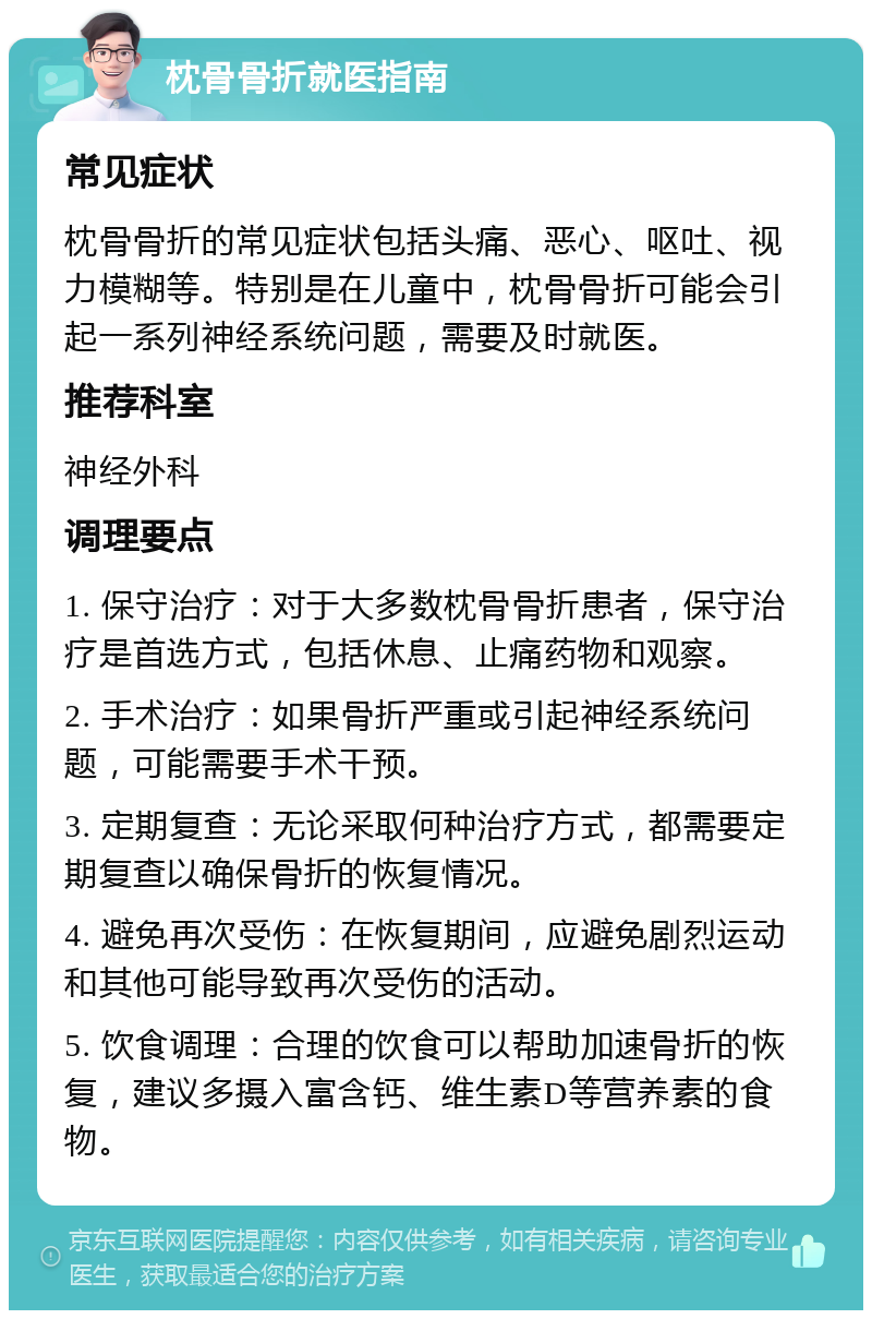 枕骨骨折就医指南 常见症状 枕骨骨折的常见症状包括头痛、恶心、呕吐、视力模糊等。特别是在儿童中，枕骨骨折可能会引起一系列神经系统问题，需要及时就医。 推荐科室 神经外科 调理要点 1. 保守治疗：对于大多数枕骨骨折患者，保守治疗是首选方式，包括休息、止痛药物和观察。 2. 手术治疗：如果骨折严重或引起神经系统问题，可能需要手术干预。 3. 定期复查：无论采取何种治疗方式，都需要定期复查以确保骨折的恢复情况。 4. 避免再次受伤：在恢复期间，应避免剧烈运动和其他可能导致再次受伤的活动。 5. 饮食调理：合理的饮食可以帮助加速骨折的恢复，建议多摄入富含钙、维生素D等营养素的食物。