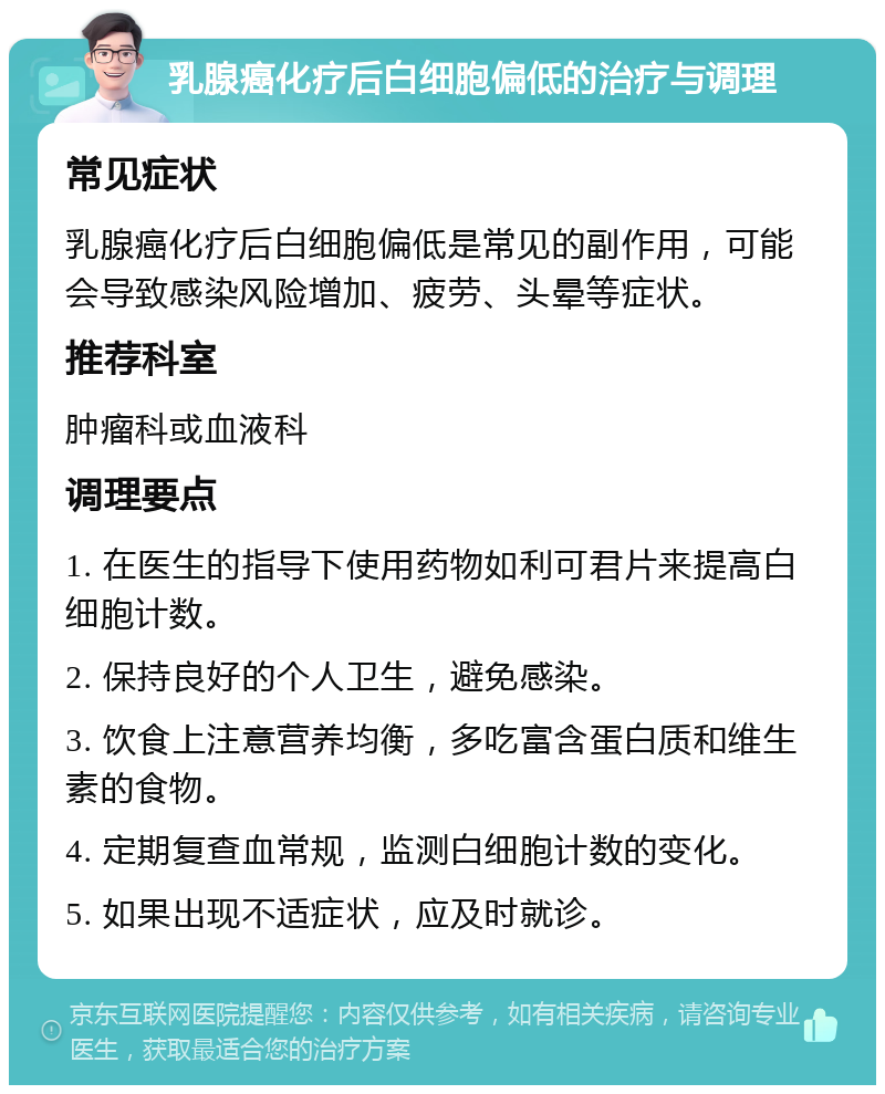 乳腺癌化疗后白细胞偏低的治疗与调理 常见症状 乳腺癌化疗后白细胞偏低是常见的副作用，可能会导致感染风险增加、疲劳、头晕等症状。 推荐科室 肿瘤科或血液科 调理要点 1. 在医生的指导下使用药物如利可君片来提高白细胞计数。 2. 保持良好的个人卫生，避免感染。 3. 饮食上注意营养均衡，多吃富含蛋白质和维生素的食物。 4. 定期复查血常规，监测白细胞计数的变化。 5. 如果出现不适症状，应及时就诊。