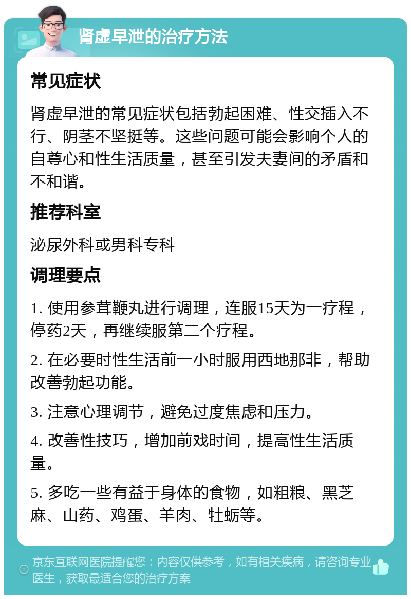 肾虚早泄的治疗方法 常见症状 肾虚早泄的常见症状包括勃起困难、性交插入不行、阴茎不坚挺等。这些问题可能会影响个人的自尊心和性生活质量，甚至引发夫妻间的矛盾和不和谐。 推荐科室 泌尿外科或男科专科 调理要点 1. 使用参茸鞭丸进行调理，连服15天为一疗程，停药2天，再继续服第二个疗程。 2. 在必要时性生活前一小时服用西地那非，帮助改善勃起功能。 3. 注意心理调节，避免过度焦虑和压力。 4. 改善性技巧，增加前戏时间，提高性生活质量。 5. 多吃一些有益于身体的食物，如粗粮、黑芝麻、山药、鸡蛋、羊肉、牡蛎等。