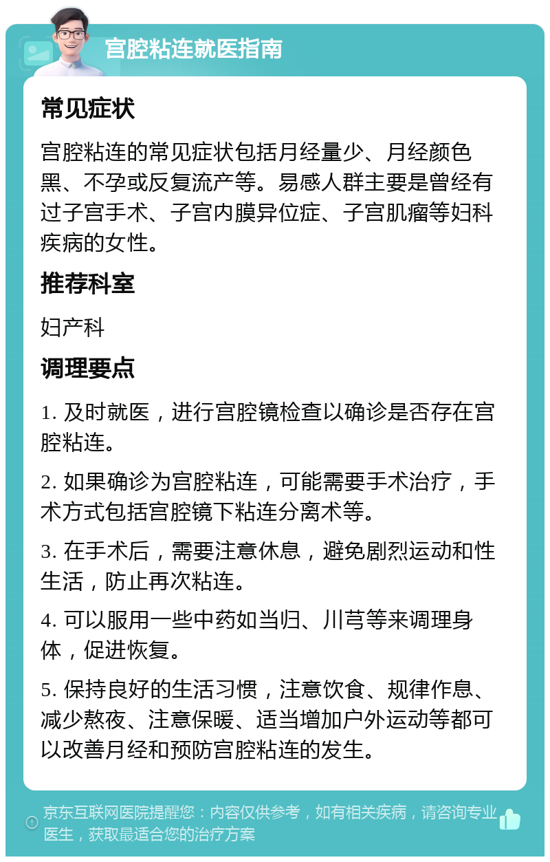 宫腔粘连就医指南 常见症状 宫腔粘连的常见症状包括月经量少、月经颜色黑、不孕或反复流产等。易感人群主要是曾经有过子宫手术、子宫内膜异位症、子宫肌瘤等妇科疾病的女性。 推荐科室 妇产科 调理要点 1. 及时就医，进行宫腔镜检查以确诊是否存在宫腔粘连。 2. 如果确诊为宫腔粘连，可能需要手术治疗，手术方式包括宫腔镜下粘连分离术等。 3. 在手术后，需要注意休息，避免剧烈运动和性生活，防止再次粘连。 4. 可以服用一些中药如当归、川芎等来调理身体，促进恢复。 5. 保持良好的生活习惯，注意饮食、规律作息、减少熬夜、注意保暖、适当增加户外运动等都可以改善月经和预防宫腔粘连的发生。