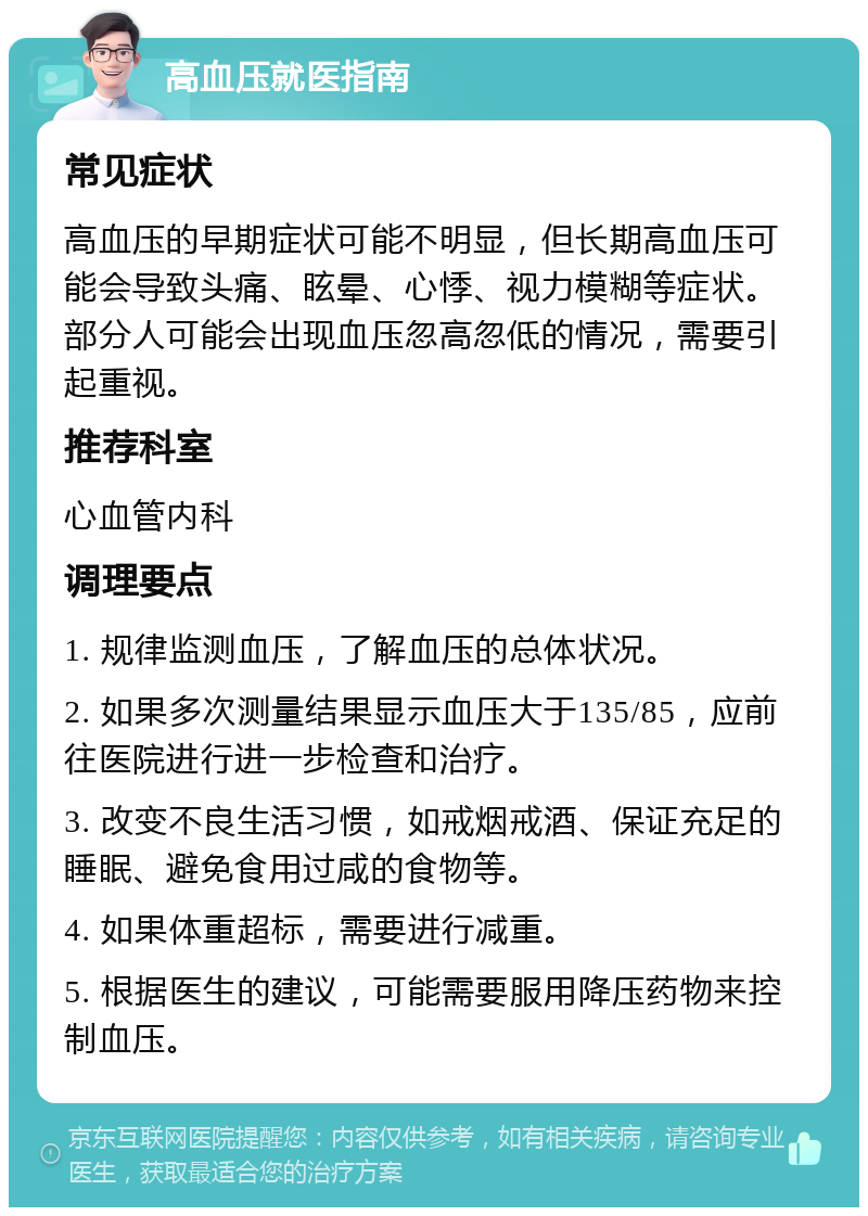 高血压就医指南 常见症状 高血压的早期症状可能不明显，但长期高血压可能会导致头痛、眩晕、心悸、视力模糊等症状。部分人可能会出现血压忽高忽低的情况，需要引起重视。 推荐科室 心血管内科 调理要点 1. 规律监测血压，了解血压的总体状况。 2. 如果多次测量结果显示血压大于135/85，应前往医院进行进一步检查和治疗。 3. 改变不良生活习惯，如戒烟戒酒、保证充足的睡眠、避免食用过咸的食物等。 4. 如果体重超标，需要进行减重。 5. 根据医生的建议，可能需要服用降压药物来控制血压。