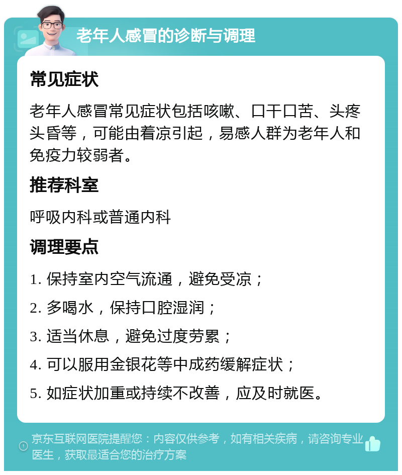 老年人感冒的诊断与调理 常见症状 老年人感冒常见症状包括咳嗽、口干口苦、头疼头昏等，可能由着凉引起，易感人群为老年人和免疫力较弱者。 推荐科室 呼吸内科或普通内科 调理要点 1. 保持室内空气流通，避免受凉； 2. 多喝水，保持口腔湿润； 3. 适当休息，避免过度劳累； 4. 可以服用金银花等中成药缓解症状； 5. 如症状加重或持续不改善，应及时就医。