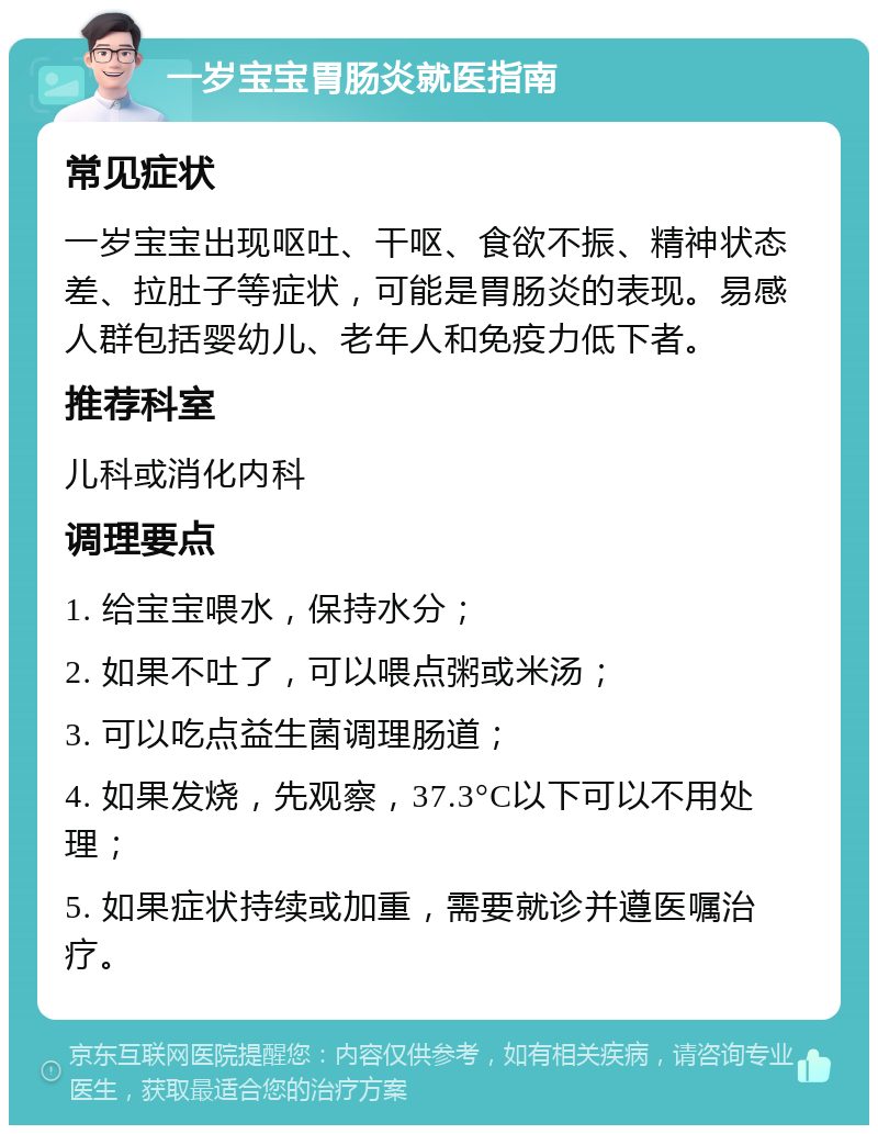 一岁宝宝胃肠炎就医指南 常见症状 一岁宝宝出现呕吐、干呕、食欲不振、精神状态差、拉肚子等症状，可能是胃肠炎的表现。易感人群包括婴幼儿、老年人和免疫力低下者。 推荐科室 儿科或消化内科 调理要点 1. 给宝宝喂水，保持水分； 2. 如果不吐了，可以喂点粥或米汤； 3. 可以吃点益生菌调理肠道； 4. 如果发烧，先观察，37.3°C以下可以不用处理； 5. 如果症状持续或加重，需要就诊并遵医嘱治疗。