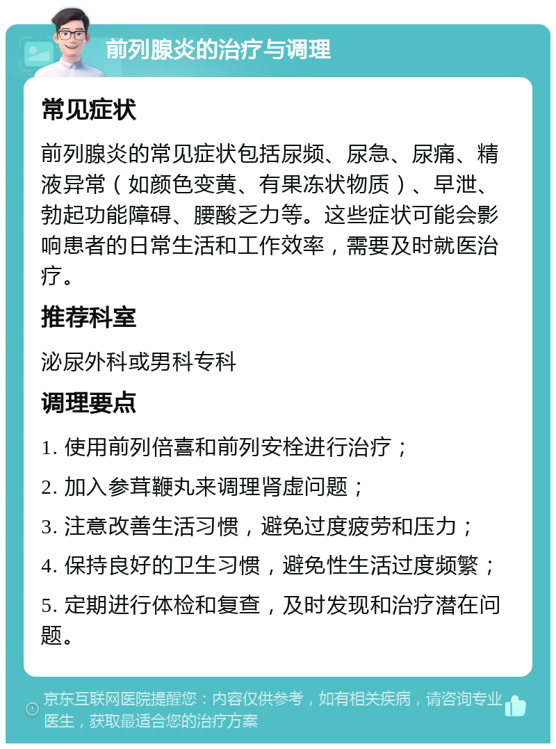 前列腺炎的治疗与调理 常见症状 前列腺炎的常见症状包括尿频、尿急、尿痛、精液异常（如颜色变黄、有果冻状物质）、早泄、勃起功能障碍、腰酸乏力等。这些症状可能会影响患者的日常生活和工作效率，需要及时就医治疗。 推荐科室 泌尿外科或男科专科 调理要点 1. 使用前列倍喜和前列安栓进行治疗； 2. 加入参茸鞭丸来调理肾虚问题； 3. 注意改善生活习惯，避免过度疲劳和压力； 4. 保持良好的卫生习惯，避免性生活过度频繁； 5. 定期进行体检和复查，及时发现和治疗潜在问题。