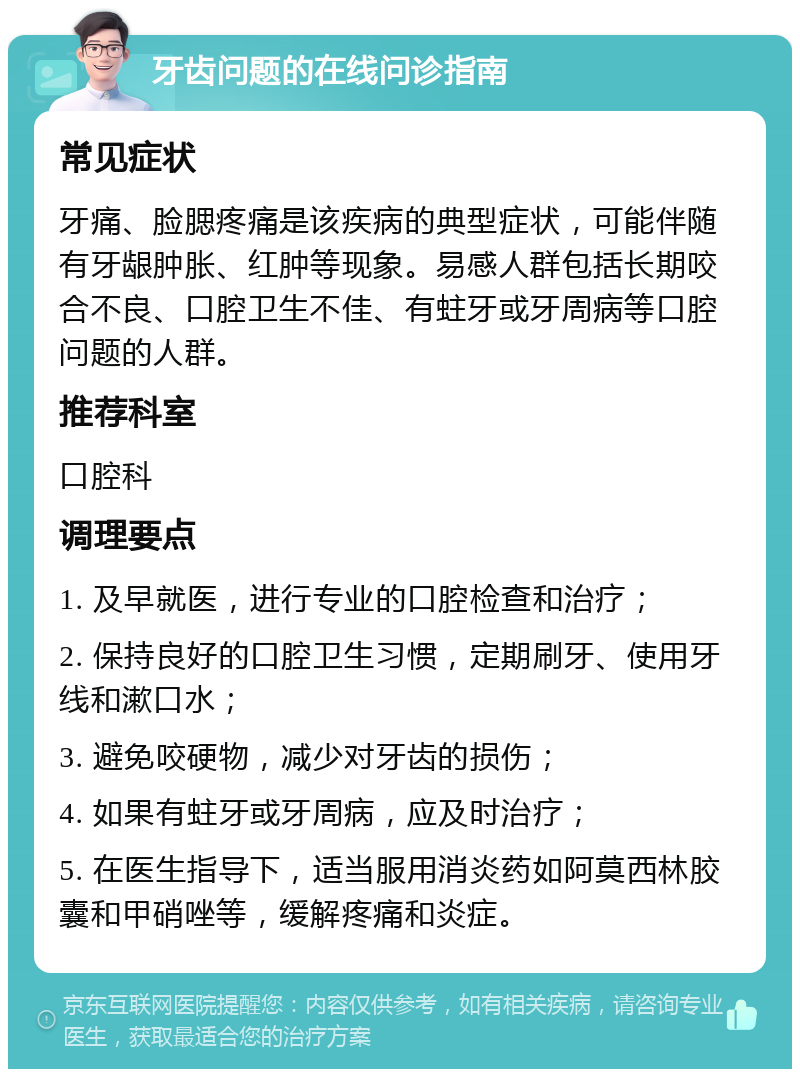 牙齿问题的在线问诊指南 常见症状 牙痛、脸腮疼痛是该疾病的典型症状，可能伴随有牙龈肿胀、红肿等现象。易感人群包括长期咬合不良、口腔卫生不佳、有蛀牙或牙周病等口腔问题的人群。 推荐科室 口腔科 调理要点 1. 及早就医，进行专业的口腔检查和治疗； 2. 保持良好的口腔卫生习惯，定期刷牙、使用牙线和漱口水； 3. 避免咬硬物，减少对牙齿的损伤； 4. 如果有蛀牙或牙周病，应及时治疗； 5. 在医生指导下，适当服用消炎药如阿莫西林胶囊和甲硝唑等，缓解疼痛和炎症。