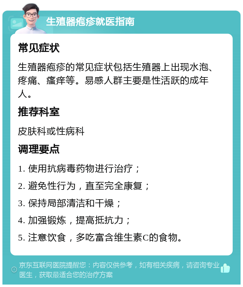 生殖器疱疹就医指南 常见症状 生殖器疱疹的常见症状包括生殖器上出现水泡、疼痛、瘙痒等。易感人群主要是性活跃的成年人。 推荐科室 皮肤科或性病科 调理要点 1. 使用抗病毒药物进行治疗； 2. 避免性行为，直至完全康复； 3. 保持局部清洁和干燥； 4. 加强锻炼，提高抵抗力； 5. 注意饮食，多吃富含维生素C的食物。