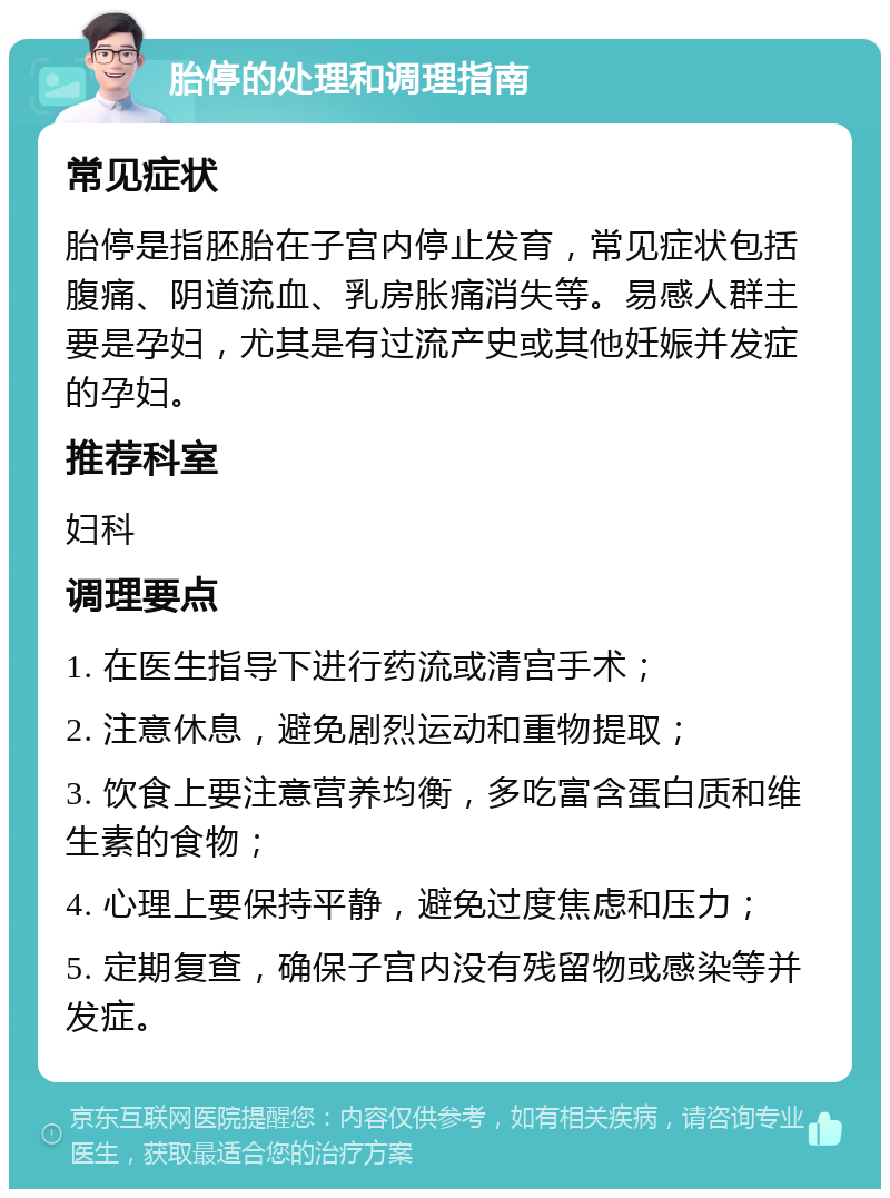 胎停的处理和调理指南 常见症状 胎停是指胚胎在子宫内停止发育，常见症状包括腹痛、阴道流血、乳房胀痛消失等。易感人群主要是孕妇，尤其是有过流产史或其他妊娠并发症的孕妇。 推荐科室 妇科 调理要点 1. 在医生指导下进行药流或清宫手术； 2. 注意休息，避免剧烈运动和重物提取； 3. 饮食上要注意营养均衡，多吃富含蛋白质和维生素的食物； 4. 心理上要保持平静，避免过度焦虑和压力； 5. 定期复查，确保子宫内没有残留物或感染等并发症。