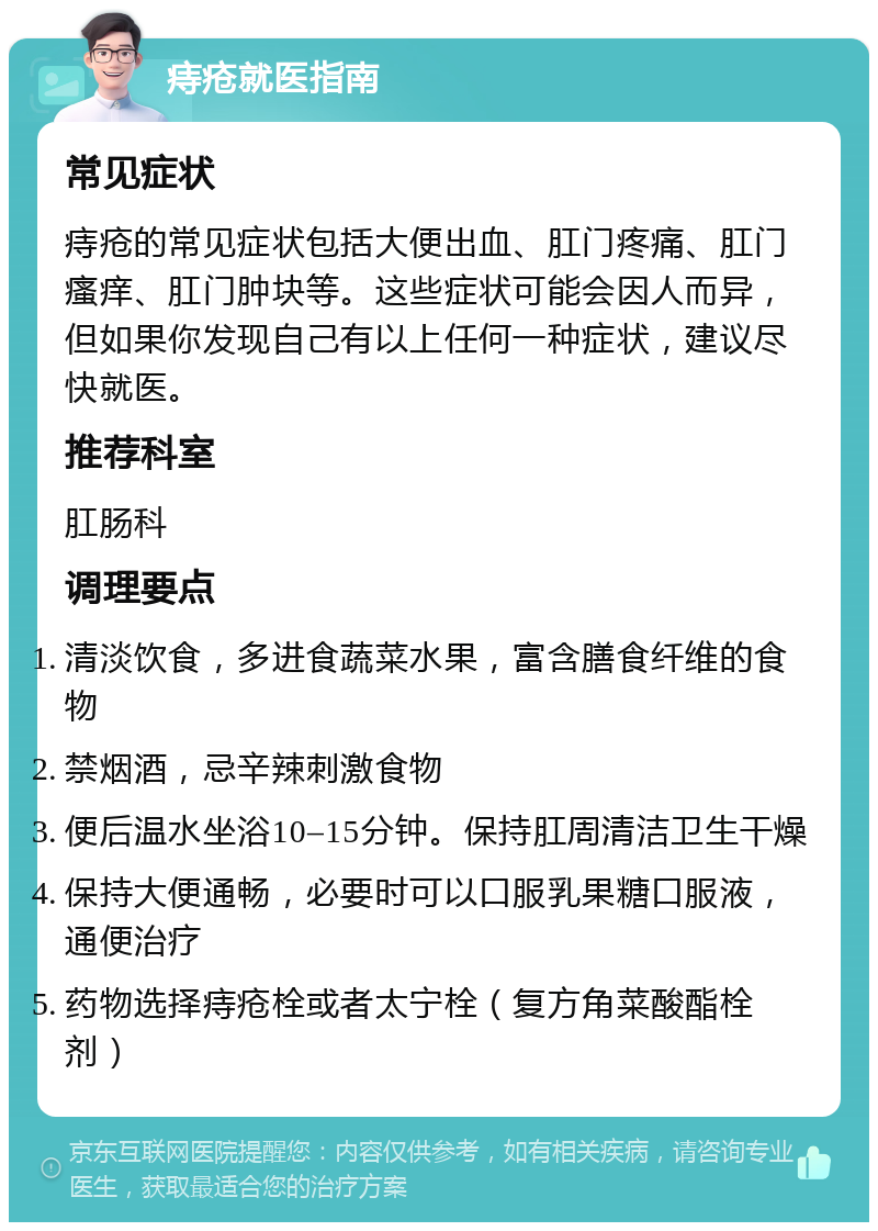 痔疮就医指南 常见症状 痔疮的常见症状包括大便出血、肛门疼痛、肛门瘙痒、肛门肿块等。这些症状可能会因人而异，但如果你发现自己有以上任何一种症状，建议尽快就医。 推荐科室 肛肠科 调理要点 清淡饮食，多进食蔬菜水果，富含膳食纤维的食物 禁烟酒，忌辛辣刺激食物 便后温水坐浴10–15分钟。保持肛周清洁卫生干燥 保持大便通畅，必要时可以口服乳果糖口服液，通便治疗 药物选择痔疮栓或者太宁栓（复方角菜酸酯栓剂）