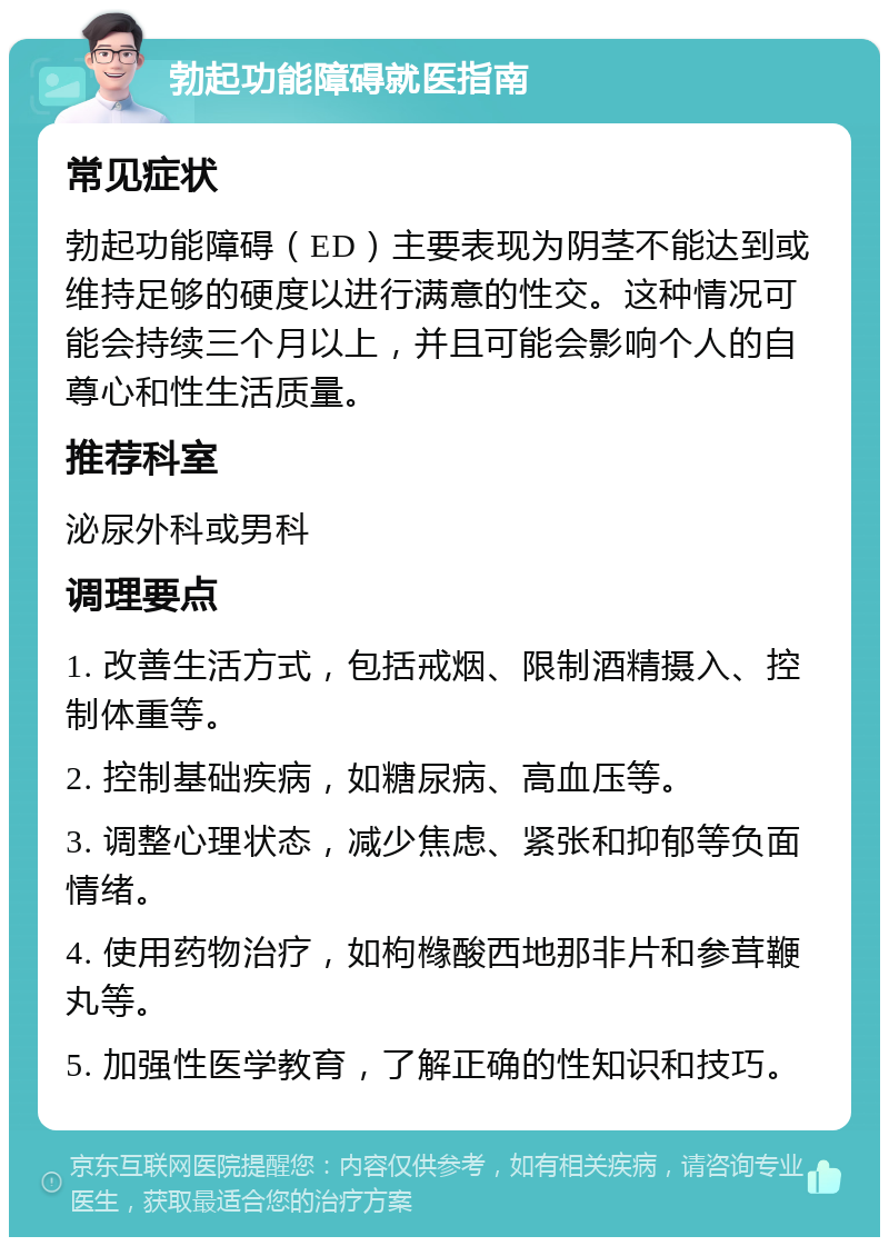 勃起功能障碍就医指南 常见症状 勃起功能障碍（ED）主要表现为阴茎不能达到或维持足够的硬度以进行满意的性交。这种情况可能会持续三个月以上，并且可能会影响个人的自尊心和性生活质量。 推荐科室 泌尿外科或男科 调理要点 1. 改善生活方式，包括戒烟、限制酒精摄入、控制体重等。 2. 控制基础疾病，如糖尿病、高血压等。 3. 调整心理状态，减少焦虑、紧张和抑郁等负面情绪。 4. 使用药物治疗，如枸橼酸西地那非片和参茸鞭丸等。 5. 加强性医学教育，了解正确的性知识和技巧。