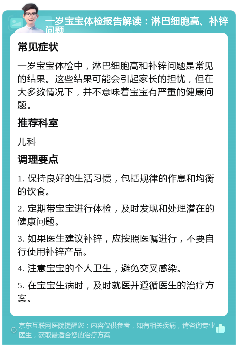 一岁宝宝体检报告解读：淋巴细胞高、补锌问题 常见症状 一岁宝宝体检中，淋巴细胞高和补锌问题是常见的结果。这些结果可能会引起家长的担忧，但在大多数情况下，并不意味着宝宝有严重的健康问题。 推荐科室 儿科 调理要点 1. 保持良好的生活习惯，包括规律的作息和均衡的饮食。 2. 定期带宝宝进行体检，及时发现和处理潜在的健康问题。 3. 如果医生建议补锌，应按照医嘱进行，不要自行使用补锌产品。 4. 注意宝宝的个人卫生，避免交叉感染。 5. 在宝宝生病时，及时就医并遵循医生的治疗方案。