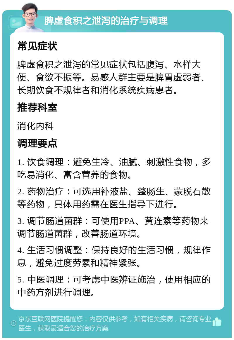 脾虚食积之泄泻的治疗与调理 常见症状 脾虚食积之泄泻的常见症状包括腹泻、水样大便、食欲不振等。易感人群主要是脾胃虚弱者、长期饮食不规律者和消化系统疾病患者。 推荐科室 消化内科 调理要点 1. 饮食调理：避免生冷、油腻、刺激性食物，多吃易消化、富含营养的食物。 2. 药物治疗：可选用补液盐、整肠生、蒙脱石散等药物，具体用药需在医生指导下进行。 3. 调节肠道菌群：可使用PPA、黄连素等药物来调节肠道菌群，改善肠道环境。 4. 生活习惯调整：保持良好的生活习惯，规律作息，避免过度劳累和精神紧张。 5. 中医调理：可考虑中医辨证施治，使用相应的中药方剂进行调理。