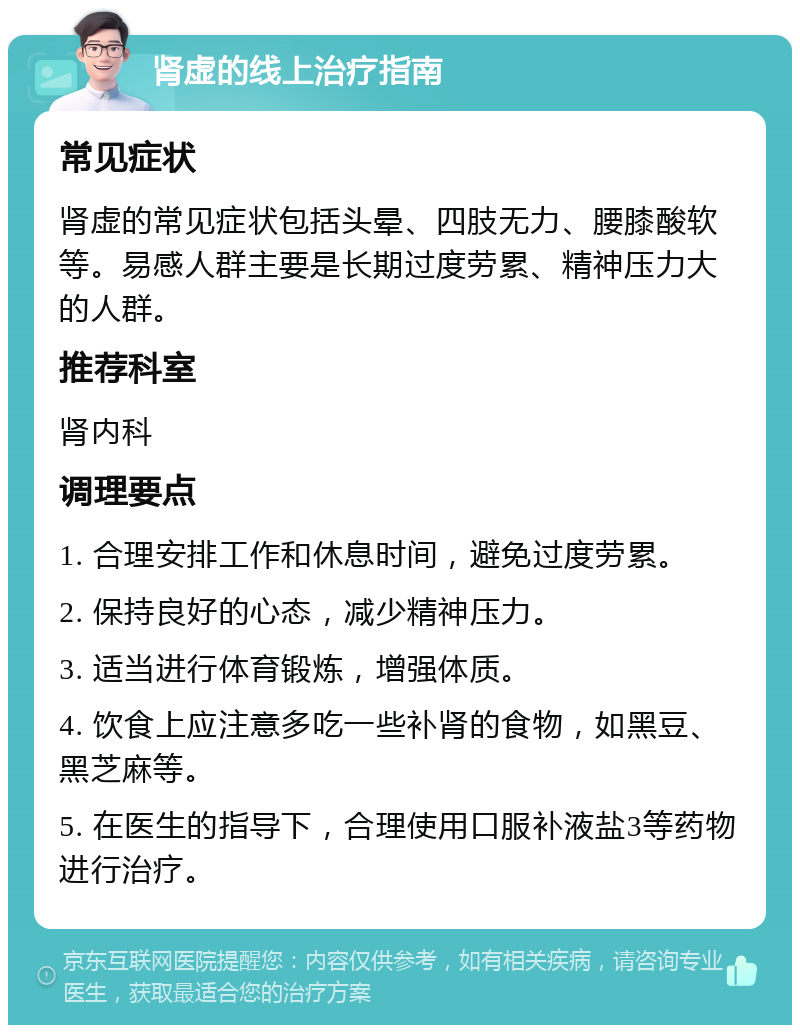 肾虚的线上治疗指南 常见症状 肾虚的常见症状包括头晕、四肢无力、腰膝酸软等。易感人群主要是长期过度劳累、精神压力大的人群。 推荐科室 肾内科 调理要点 1. 合理安排工作和休息时间，避免过度劳累。 2. 保持良好的心态，减少精神压力。 3. 适当进行体育锻炼，增强体质。 4. 饮食上应注意多吃一些补肾的食物，如黑豆、黑芝麻等。 5. 在医生的指导下，合理使用口服补液盐3等药物进行治疗。