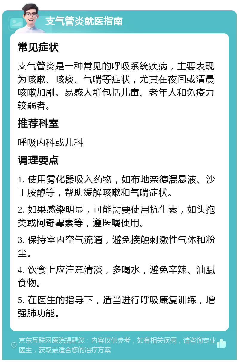 支气管炎就医指南 常见症状 支气管炎是一种常见的呼吸系统疾病，主要表现为咳嗽、咳痰、气喘等症状，尤其在夜间或清晨咳嗽加剧。易感人群包括儿童、老年人和免疫力较弱者。 推荐科室 呼吸内科或儿科 调理要点 1. 使用雾化器吸入药物，如布地奈德混悬液、沙丁胺醇等，帮助缓解咳嗽和气喘症状。 2. 如果感染明显，可能需要使用抗生素，如头孢类或阿奇霉素等，遵医嘱使用。 3. 保持室内空气流通，避免接触刺激性气体和粉尘。 4. 饮食上应注意清淡，多喝水，避免辛辣、油腻食物。 5. 在医生的指导下，适当进行呼吸康复训练，增强肺功能。