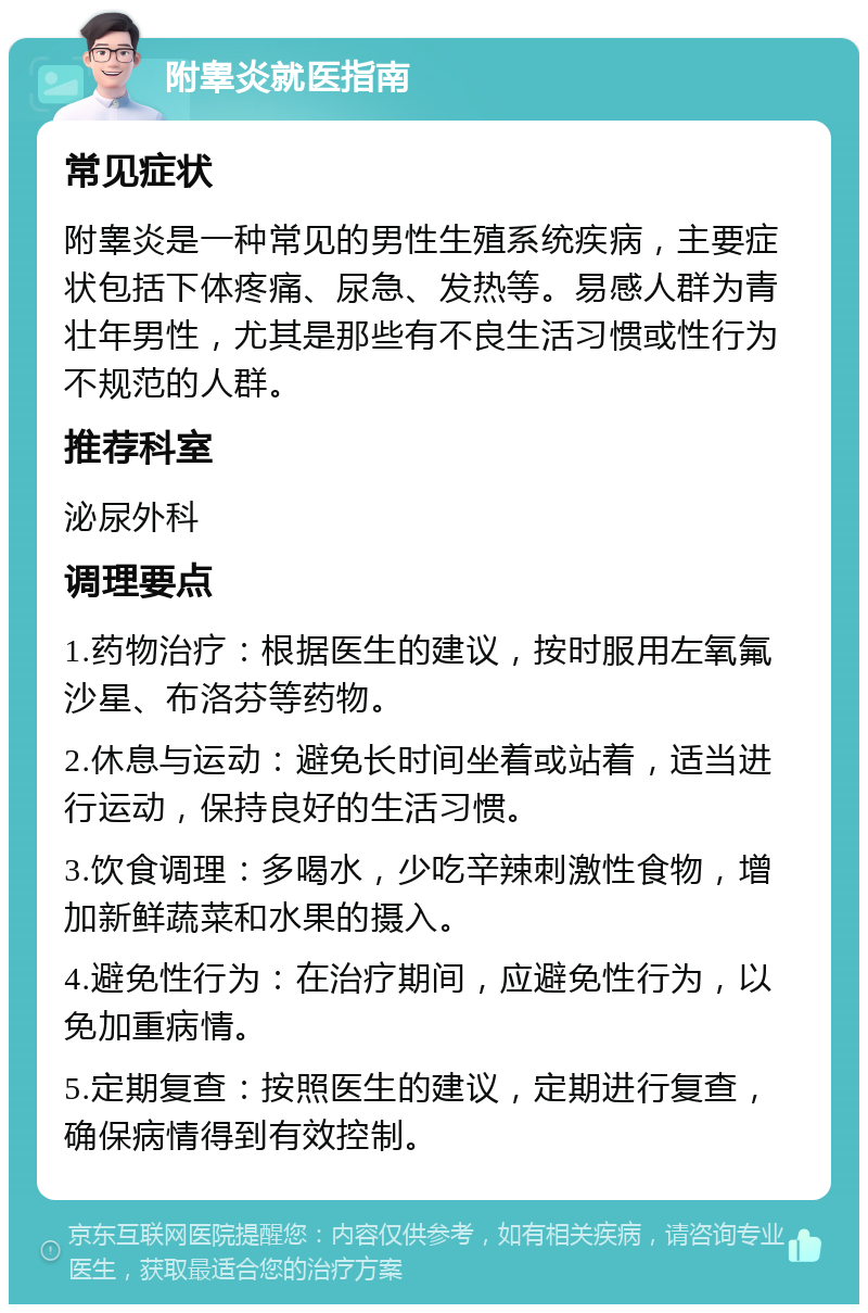 附睾炎就医指南 常见症状 附睾炎是一种常见的男性生殖系统疾病，主要症状包括下体疼痛、尿急、发热等。易感人群为青壮年男性，尤其是那些有不良生活习惯或性行为不规范的人群。 推荐科室 泌尿外科 调理要点 1.药物治疗：根据医生的建议，按时服用左氧氟沙星、布洛芬等药物。 2.休息与运动：避免长时间坐着或站着，适当进行运动，保持良好的生活习惯。 3.饮食调理：多喝水，少吃辛辣刺激性食物，增加新鲜蔬菜和水果的摄入。 4.避免性行为：在治疗期间，应避免性行为，以免加重病情。 5.定期复查：按照医生的建议，定期进行复查，确保病情得到有效控制。