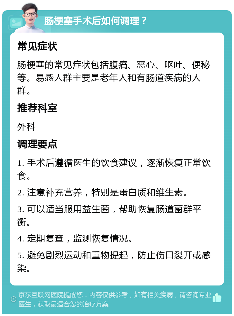 肠梗塞手术后如何调理？ 常见症状 肠梗塞的常见症状包括腹痛、恶心、呕吐、便秘等。易感人群主要是老年人和有肠道疾病的人群。 推荐科室 外科 调理要点 1. 手术后遵循医生的饮食建议，逐渐恢复正常饮食。 2. 注意补充营养，特别是蛋白质和维生素。 3. 可以适当服用益生菌，帮助恢复肠道菌群平衡。 4. 定期复查，监测恢复情况。 5. 避免剧烈运动和重物提起，防止伤口裂开或感染。