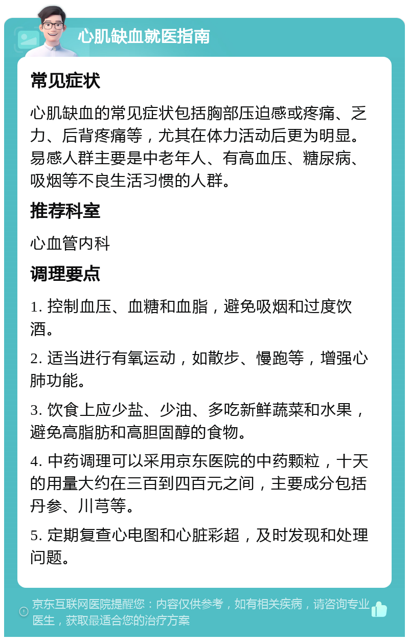 心肌缺血就医指南 常见症状 心肌缺血的常见症状包括胸部压迫感或疼痛、乏力、后背疼痛等，尤其在体力活动后更为明显。易感人群主要是中老年人、有高血压、糖尿病、吸烟等不良生活习惯的人群。 推荐科室 心血管内科 调理要点 1. 控制血压、血糖和血脂，避免吸烟和过度饮酒。 2. 适当进行有氧运动，如散步、慢跑等，增强心肺功能。 3. 饮食上应少盐、少油、多吃新鲜蔬菜和水果，避免高脂肪和高胆固醇的食物。 4. 中药调理可以采用京东医院的中药颗粒，十天的用量大约在三百到四百元之间，主要成分包括丹参、川芎等。 5. 定期复查心电图和心脏彩超，及时发现和处理问题。