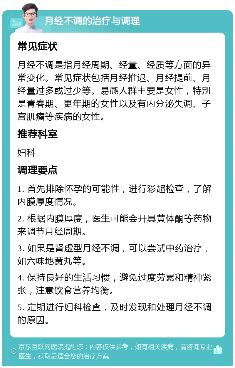 月经不调的治疗与调理 常见症状 月经不调是指月经周期、经量、经质等方面的异常变化。常见症状包括月经推迟、月经提前、月经量过多或过少等。易感人群主要是女性，特别是青春期、更年期的女性以及有内分泌失调、子宫肌瘤等疾病的女性。 推荐科室 妇科 调理要点 1. 首先排除怀孕的可能性，进行彩超检查，了解内膜厚度情况。 2. 根据内膜厚度，医生可能会开具黄体酮等药物来调节月经周期。 3. 如果是肾虚型月经不调，可以尝试中药治疗，如六味地黄丸等。 4. 保持良好的生活习惯，避免过度劳累和精神紧张，注意饮食营养均衡。 5. 定期进行妇科检查，及时发现和处理月经不调的原因。