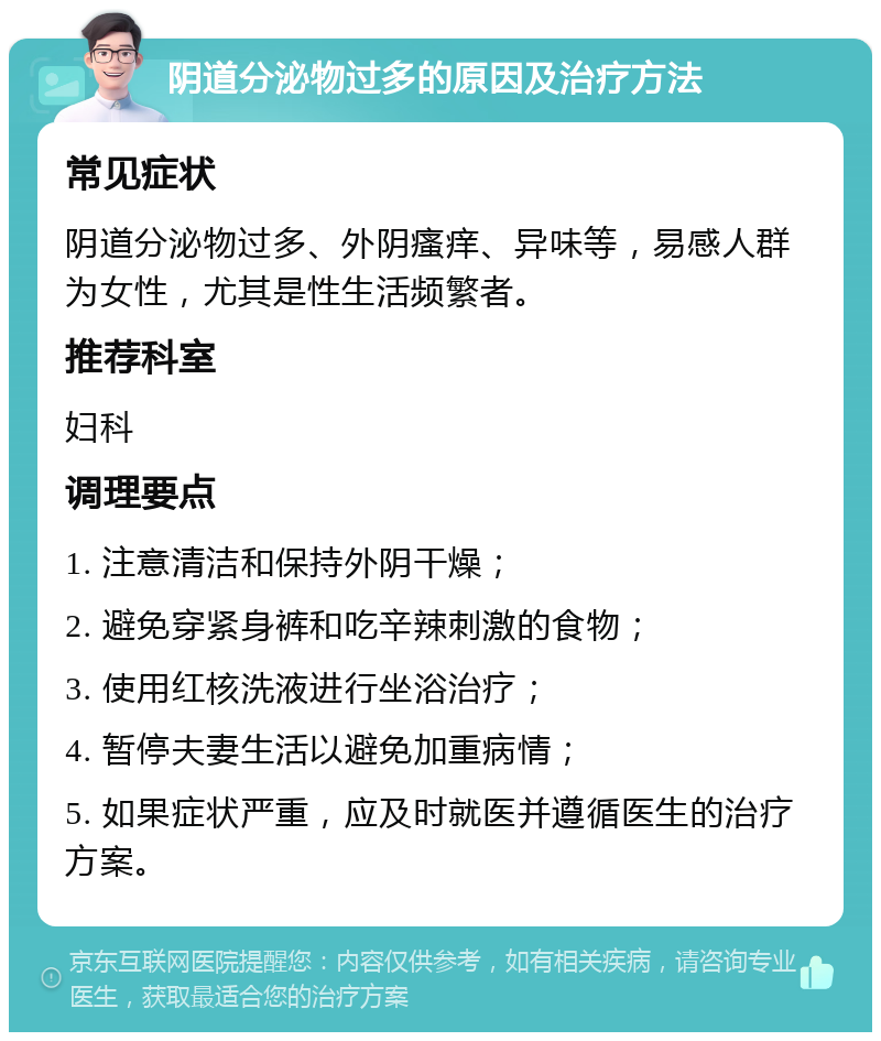 阴道分泌物过多的原因及治疗方法 常见症状 阴道分泌物过多、外阴瘙痒、异味等，易感人群为女性，尤其是性生活频繁者。 推荐科室 妇科 调理要点 1. 注意清洁和保持外阴干燥； 2. 避免穿紧身裤和吃辛辣刺激的食物； 3. 使用红核洗液进行坐浴治疗； 4. 暂停夫妻生活以避免加重病情； 5. 如果症状严重，应及时就医并遵循医生的治疗方案。