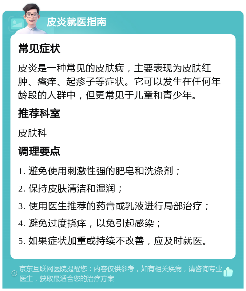 皮炎就医指南 常见症状 皮炎是一种常见的皮肤病，主要表现为皮肤红肿、瘙痒、起疹子等症状。它可以发生在任何年龄段的人群中，但更常见于儿童和青少年。 推荐科室 皮肤科 调理要点 1. 避免使用刺激性强的肥皂和洗涤剂； 2. 保持皮肤清洁和湿润； 3. 使用医生推荐的药膏或乳液进行局部治疗； 4. 避免过度挠痒，以免引起感染； 5. 如果症状加重或持续不改善，应及时就医。