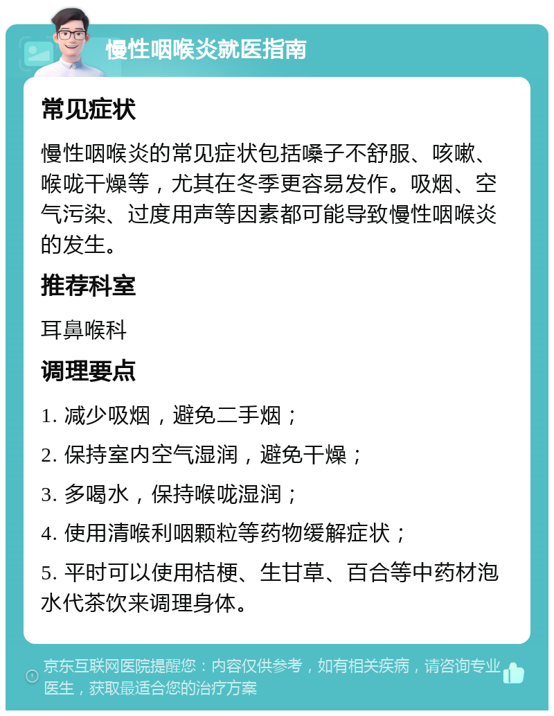 慢性咽喉炎就医指南 常见症状 慢性咽喉炎的常见症状包括嗓子不舒服、咳嗽、喉咙干燥等，尤其在冬季更容易发作。吸烟、空气污染、过度用声等因素都可能导致慢性咽喉炎的发生。 推荐科室 耳鼻喉科 调理要点 1. 减少吸烟，避免二手烟； 2. 保持室内空气湿润，避免干燥； 3. 多喝水，保持喉咙湿润； 4. 使用清喉利咽颗粒等药物缓解症状； 5. 平时可以使用桔梗、生甘草、百合等中药材泡水代茶饮来调理身体。