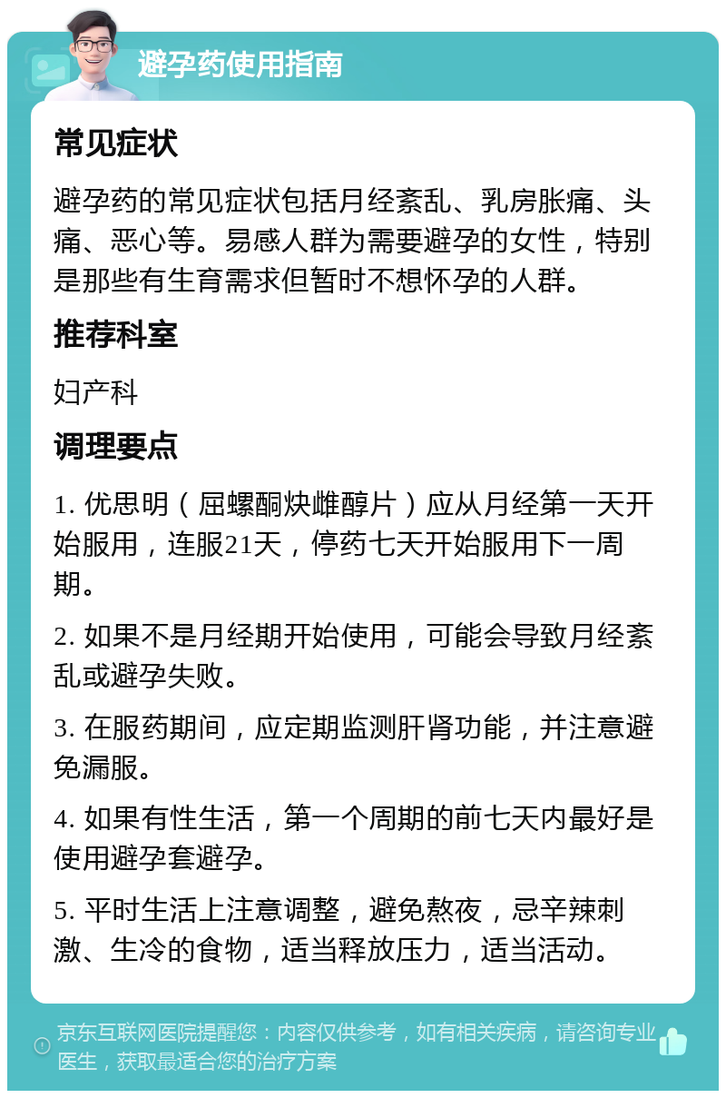 避孕药使用指南 常见症状 避孕药的常见症状包括月经紊乱、乳房胀痛、头痛、恶心等。易感人群为需要避孕的女性，特别是那些有生育需求但暂时不想怀孕的人群。 推荐科室 妇产科 调理要点 1. 优思明（屈螺酮炔雌醇片）应从月经第一天开始服用，连服21天，停药七天开始服用下一周期。 2. 如果不是月经期开始使用，可能会导致月经紊乱或避孕失败。 3. 在服药期间，应定期监测肝肾功能，并注意避免漏服。 4. 如果有性生活，第一个周期的前七天内最好是使用避孕套避孕。 5. 平时生活上注意调整，避免熬夜，忌辛辣刺激、生冷的食物，适当释放压力，适当活动。