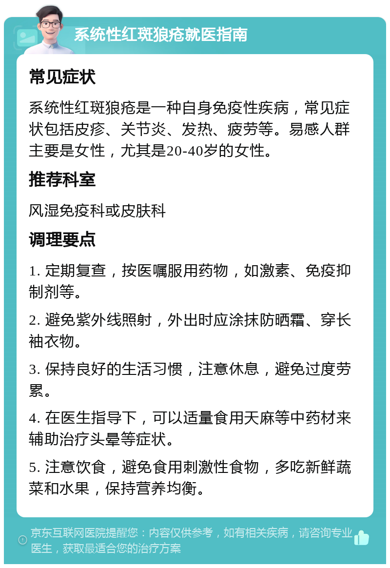 系统性红斑狼疮就医指南 常见症状 系统性红斑狼疮是一种自身免疫性疾病，常见症状包括皮疹、关节炎、发热、疲劳等。易感人群主要是女性，尤其是20-40岁的女性。 推荐科室 风湿免疫科或皮肤科 调理要点 1. 定期复查，按医嘱服用药物，如激素、免疫抑制剂等。 2. 避免紫外线照射，外出时应涂抹防晒霜、穿长袖衣物。 3. 保持良好的生活习惯，注意休息，避免过度劳累。 4. 在医生指导下，可以适量食用天麻等中药材来辅助治疗头晕等症状。 5. 注意饮食，避免食用刺激性食物，多吃新鲜蔬菜和水果，保持营养均衡。