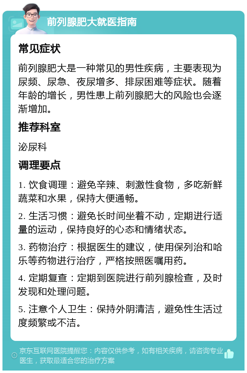 前列腺肥大就医指南 常见症状 前列腺肥大是一种常见的男性疾病，主要表现为尿频、尿急、夜尿增多、排尿困难等症状。随着年龄的增长，男性患上前列腺肥大的风险也会逐渐增加。 推荐科室 泌尿科 调理要点 1. 饮食调理：避免辛辣、刺激性食物，多吃新鲜蔬菜和水果，保持大便通畅。 2. 生活习惯：避免长时间坐着不动，定期进行适量的运动，保持良好的心态和情绪状态。 3. 药物治疗：根据医生的建议，使用保列治和哈乐等药物进行治疗，严格按照医嘱用药。 4. 定期复查：定期到医院进行前列腺检查，及时发现和处理问题。 5. 注意个人卫生：保持外阴清洁，避免性生活过度频繁或不洁。