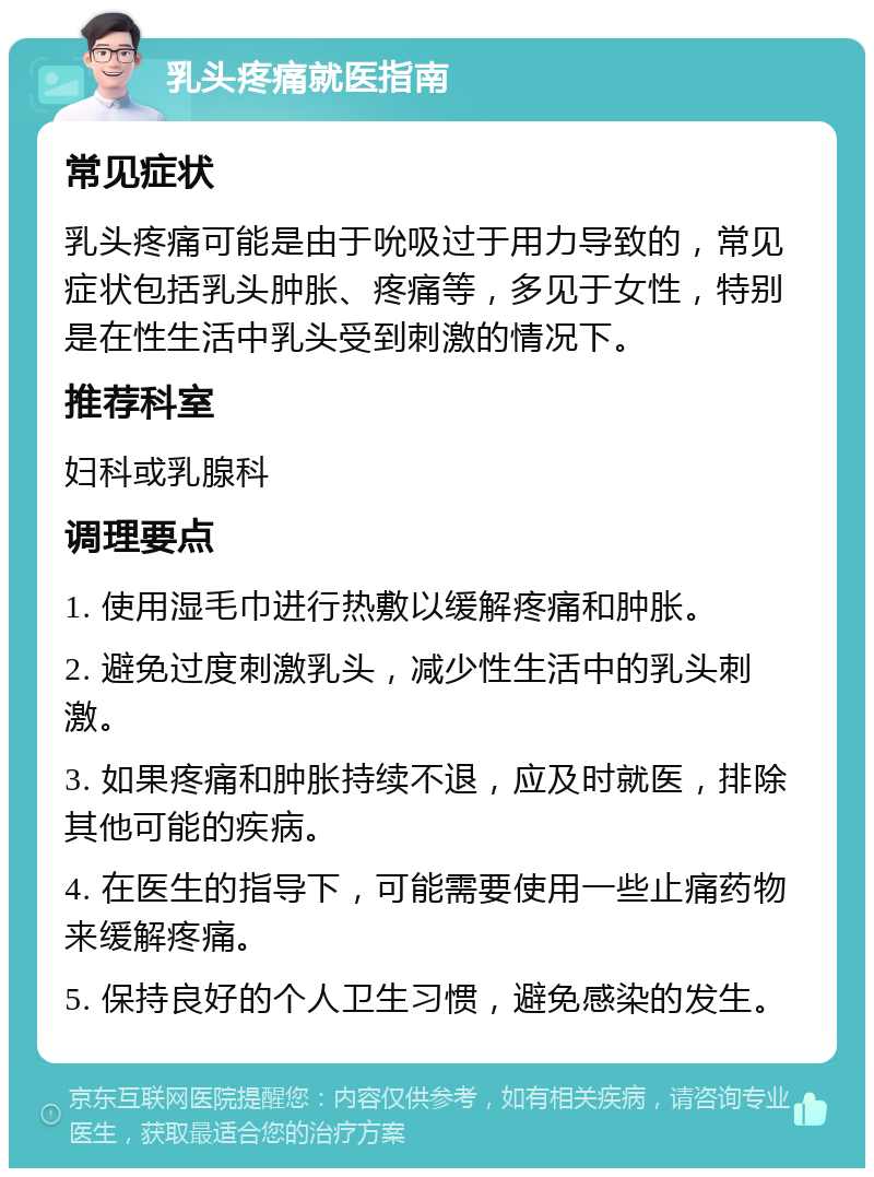 乳头疼痛就医指南 常见症状 乳头疼痛可能是由于吮吸过于用力导致的，常见症状包括乳头肿胀、疼痛等，多见于女性，特别是在性生活中乳头受到刺激的情况下。 推荐科室 妇科或乳腺科 调理要点 1. 使用湿毛巾进行热敷以缓解疼痛和肿胀。 2. 避免过度刺激乳头，减少性生活中的乳头刺激。 3. 如果疼痛和肿胀持续不退，应及时就医，排除其他可能的疾病。 4. 在医生的指导下，可能需要使用一些止痛药物来缓解疼痛。 5. 保持良好的个人卫生习惯，避免感染的发生。