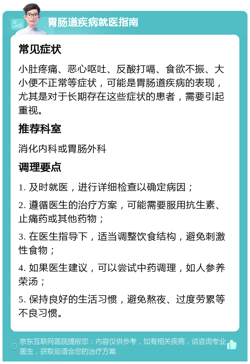 胃肠道疾病就医指南 常见症状 小肚疼痛、恶心呕吐、反酸打嗝、食欲不振、大小便不正常等症状，可能是胃肠道疾病的表现，尤其是对于长期存在这些症状的患者，需要引起重视。 推荐科室 消化内科或胃肠外科 调理要点 1. 及时就医，进行详细检查以确定病因； 2. 遵循医生的治疗方案，可能需要服用抗生素、止痛药或其他药物； 3. 在医生指导下，适当调整饮食结构，避免刺激性食物； 4. 如果医生建议，可以尝试中药调理，如人参养荣汤； 5. 保持良好的生活习惯，避免熬夜、过度劳累等不良习惯。