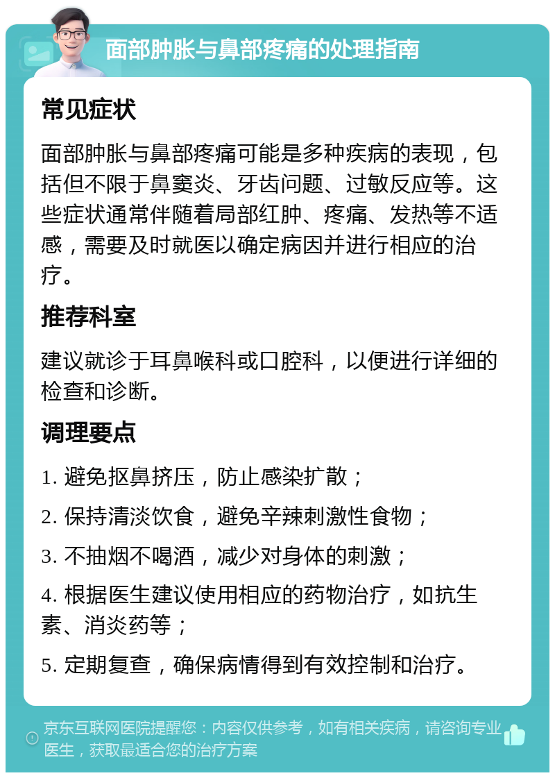 面部肿胀与鼻部疼痛的处理指南 常见症状 面部肿胀与鼻部疼痛可能是多种疾病的表现，包括但不限于鼻窦炎、牙齿问题、过敏反应等。这些症状通常伴随着局部红肿、疼痛、发热等不适感，需要及时就医以确定病因并进行相应的治疗。 推荐科室 建议就诊于耳鼻喉科或口腔科，以便进行详细的检查和诊断。 调理要点 1. 避免抠鼻挤压，防止感染扩散； 2. 保持清淡饮食，避免辛辣刺激性食物； 3. 不抽烟不喝酒，减少对身体的刺激； 4. 根据医生建议使用相应的药物治疗，如抗生素、消炎药等； 5. 定期复查，确保病情得到有效控制和治疗。