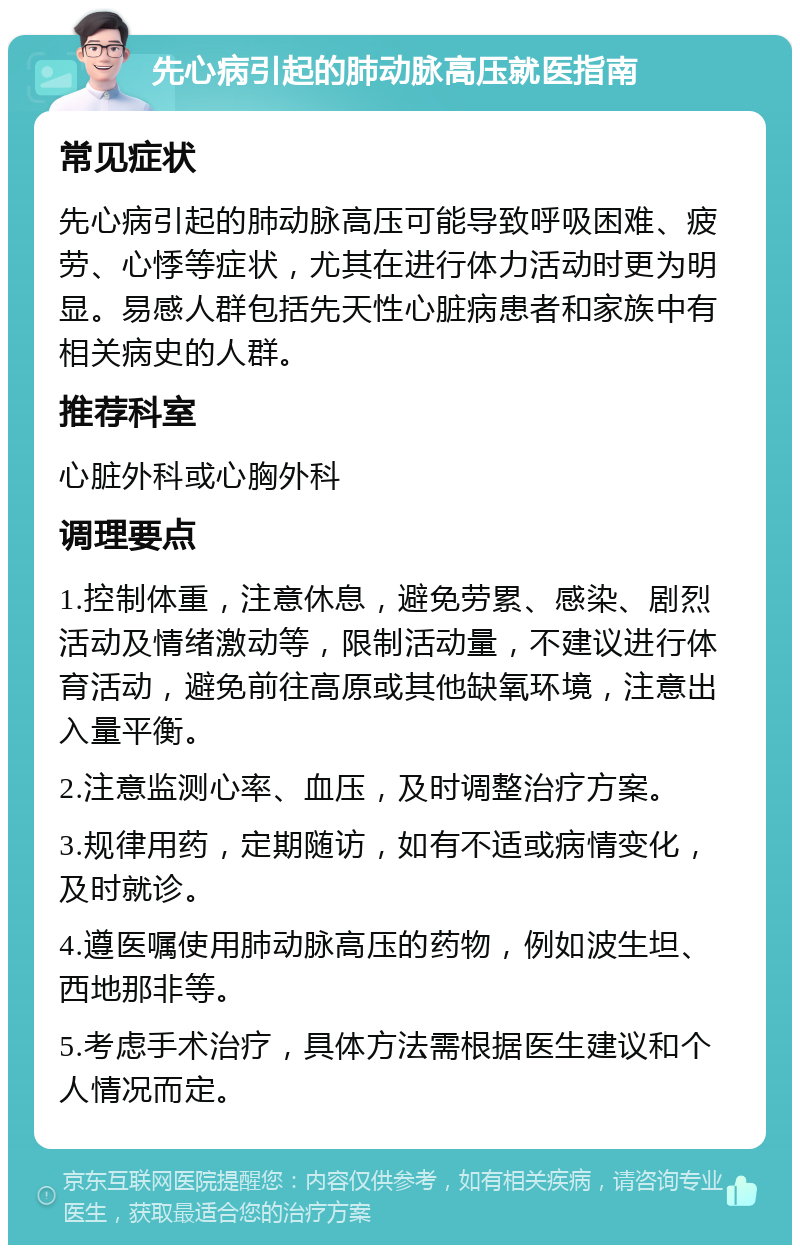 先心病引起的肺动脉高压就医指南 常见症状 先心病引起的肺动脉高压可能导致呼吸困难、疲劳、心悸等症状，尤其在进行体力活动时更为明显。易感人群包括先天性心脏病患者和家族中有相关病史的人群。 推荐科室 心脏外科或心胸外科 调理要点 1.控制体重，注意休息，避免劳累、感染、剧烈活动及情绪激动等，限制活动量，不建议进行体育活动，避免前往高原或其他缺氧环境，注意出入量平衡。 2.注意监测心率、血压，及时调整治疗方案。 3.规律用药，定期随访，如有不适或病情变化，及时就诊。 4.遵医嘱使用肺动脉高压的药物，例如波生坦、西地那非等。 5.考虑手术治疗，具体方法需根据医生建议和个人情况而定。