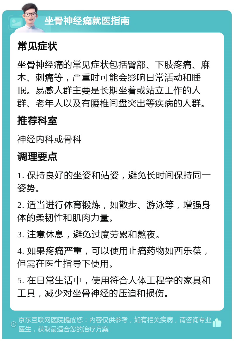 坐骨神经痛就医指南 常见症状 坐骨神经痛的常见症状包括臀部、下肢疼痛、麻木、刺痛等，严重时可能会影响日常活动和睡眠。易感人群主要是长期坐着或站立工作的人群、老年人以及有腰椎间盘突出等疾病的人群。 推荐科室 神经内科或骨科 调理要点 1. 保持良好的坐姿和站姿，避免长时间保持同一姿势。 2. 适当进行体育锻炼，如散步、游泳等，增强身体的柔韧性和肌肉力量。 3. 注意休息，避免过度劳累和熬夜。 4. 如果疼痛严重，可以使用止痛药物如西乐葆，但需在医生指导下使用。 5. 在日常生活中，使用符合人体工程学的家具和工具，减少对坐骨神经的压迫和损伤。