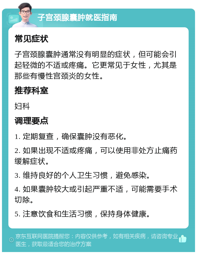 子宫颈腺囊肿就医指南 常见症状 子宫颈腺囊肿通常没有明显的症状，但可能会引起轻微的不适或疼痛。它更常见于女性，尤其是那些有慢性宫颈炎的女性。 推荐科室 妇科 调理要点 1. 定期复查，确保囊肿没有恶化。 2. 如果出现不适或疼痛，可以使用非处方止痛药缓解症状。 3. 维持良好的个人卫生习惯，避免感染。 4. 如果囊肿较大或引起严重不适，可能需要手术切除。 5. 注意饮食和生活习惯，保持身体健康。