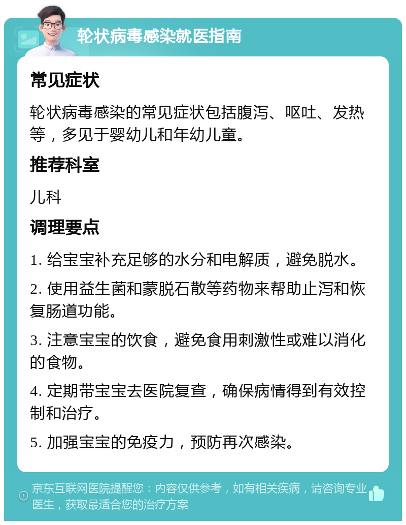 轮状病毒感染就医指南 常见症状 轮状病毒感染的常见症状包括腹泻、呕吐、发热等，多见于婴幼儿和年幼儿童。 推荐科室 儿科 调理要点 1. 给宝宝补充足够的水分和电解质，避免脱水。 2. 使用益生菌和蒙脱石散等药物来帮助止泻和恢复肠道功能。 3. 注意宝宝的饮食，避免食用刺激性或难以消化的食物。 4. 定期带宝宝去医院复查，确保病情得到有效控制和治疗。 5. 加强宝宝的免疫力，预防再次感染。