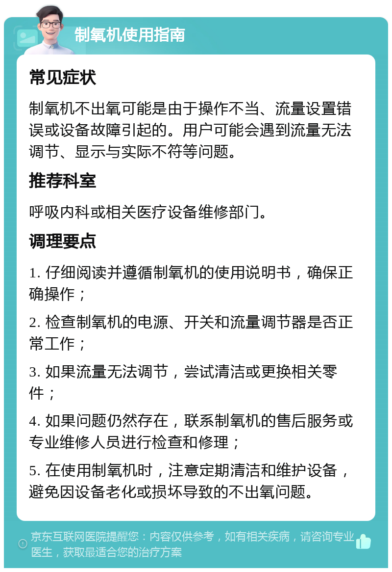 制氧机使用指南 常见症状 制氧机不出氧可能是由于操作不当、流量设置错误或设备故障引起的。用户可能会遇到流量无法调节、显示与实际不符等问题。 推荐科室 呼吸内科或相关医疗设备维修部门。 调理要点 1. 仔细阅读并遵循制氧机的使用说明书，确保正确操作； 2. 检查制氧机的电源、开关和流量调节器是否正常工作； 3. 如果流量无法调节，尝试清洁或更换相关零件； 4. 如果问题仍然存在，联系制氧机的售后服务或专业维修人员进行检查和修理； 5. 在使用制氧机时，注意定期清洁和维护设备，避免因设备老化或损坏导致的不出氧问题。