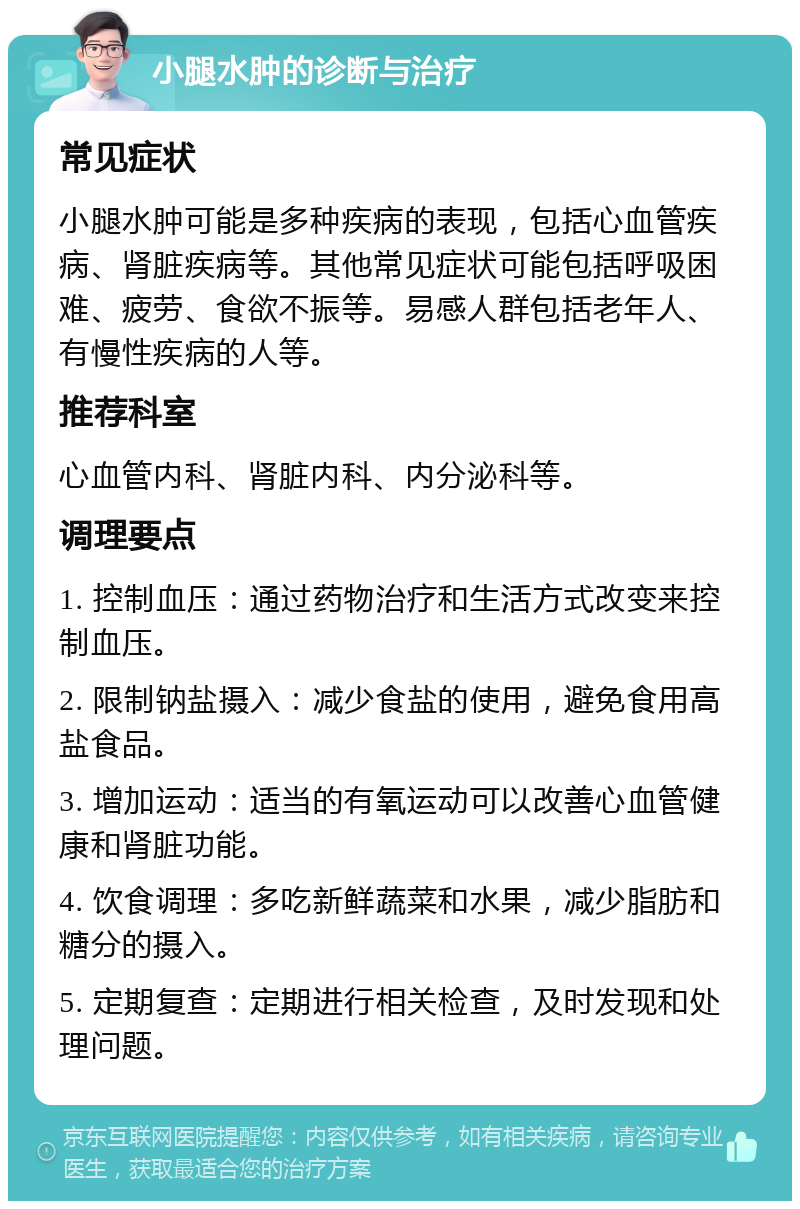 小腿水肿的诊断与治疗 常见症状 小腿水肿可能是多种疾病的表现，包括心血管疾病、肾脏疾病等。其他常见症状可能包括呼吸困难、疲劳、食欲不振等。易感人群包括老年人、有慢性疾病的人等。 推荐科室 心血管内科、肾脏内科、内分泌科等。 调理要点 1. 控制血压：通过药物治疗和生活方式改变来控制血压。 2. 限制钠盐摄入：减少食盐的使用，避免食用高盐食品。 3. 增加运动：适当的有氧运动可以改善心血管健康和肾脏功能。 4. 饮食调理：多吃新鲜蔬菜和水果，减少脂肪和糖分的摄入。 5. 定期复查：定期进行相关检查，及时发现和处理问题。