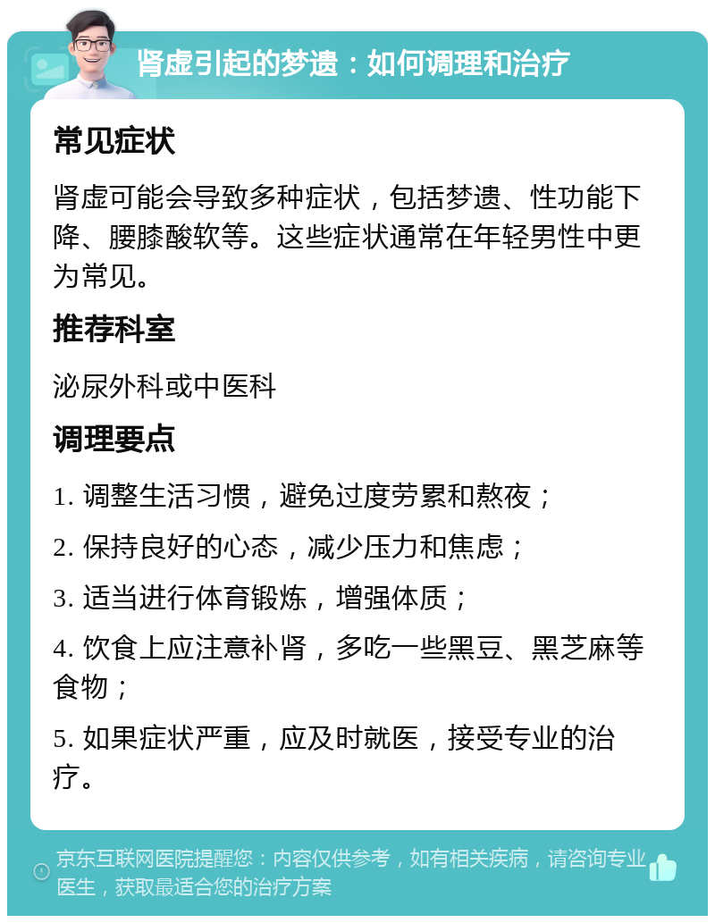 肾虚引起的梦遗：如何调理和治疗 常见症状 肾虚可能会导致多种症状，包括梦遗、性功能下降、腰膝酸软等。这些症状通常在年轻男性中更为常见。 推荐科室 泌尿外科或中医科 调理要点 1. 调整生活习惯，避免过度劳累和熬夜； 2. 保持良好的心态，减少压力和焦虑； 3. 适当进行体育锻炼，增强体质； 4. 饮食上应注意补肾，多吃一些黑豆、黑芝麻等食物； 5. 如果症状严重，应及时就医，接受专业的治疗。